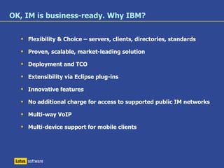 # 1   most used Enterprise IM solution –  Osterman Research, August 2007 Surpassed   100   million entitled users 30%   more   customers in 2007 1 / 3  were Outlook/Exchange shops Product of the Year –  UC Magazine “ IBM Leads Enterprise Instant Messaging with Robust Functionality and Market Presence” –  The Forrester Wave™ Vendor Summary, Q4 2007 Winner, 2008 North American Enterprise Product of the Year Award –  Frost & Sullivan, 2008 
