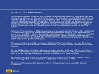 Lotus Sametime software in the real world Celina Insurance Challenge Increase competitiveness against larger carriers by integrating independent agents into business processes & providing superior services and support  Solution Integrating Lotus Sametime into Web-based applications enables real-time, contextual collaboration – makes it easier for Celina staff and external agents to interact Benefits Policy turnarounds go from weeks to days by integrating and automating business processes that span Celina and its agents Faster, better service to agents and their customers due to integrated systems and real-time collaboration  50 percent reduction in phone calls and costs due to instant messaging option, and 40 percent reduction in head count for same volume of business due to streamlined processes  “ Lotus Sametime creates  a community. The agents  appreciate that they can  instantly connect with  their Celina underwriter — or anyone else in the company—at the click of  a button. We have even  had a competitor call us  to find out how we do this.“ Rob Shoenfelt,  Chief Information Officer  Celina Insurance Group 