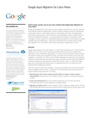 Google Apps Migration for Lotus Notes




                                           Switch easily, quickly, and on your own schedule with Google Apps Migration for
OUR CUSTOMERS SAY…                         Lotus Notes

“Through our Google Apps migration,
                                           Google Apps Migration for Lotus Notes quickly migrates user data such as email, contacts,
JohnsonDiversey reviewed and piloted       and calendar events to Google Apps. It also includes coexistence tools for calendaring,
multiple tools for migrating information   which allow users on Lotus Notes servers to interoperate with users on Google Apps
from our legacy Lotus Notes into           Calendar by exposing when users are free or busy, regardless of which system they use.
Google. We selected Google Apps
Migration for Lotus Notes due to
                                           Powerful management features – including automatic sending of notification email
breadth of functionality, accuracy, and    messages to users, support for migrating encrypted mailboxes, and the ability to migrate
ease of use. The tool was a contributor    multiple users simultaneously – also add functionality to this migration tool. Google
to a successful deployment and             Apps Migration for Lotus Notes helps make switching to Google easy and fast.
satisfied users for JohnsonDiversey.”
Brent Hoag
Global IT Director                         Overview
JohnsonDiversey
                                           Google Apps Migration for Lotus Notes is a Lotus Notes database that IT administrators
                                           deploy to one or more of their existing Lotus Notes servers and use to migrate their
                                           businesses’ users and data to Google Apps. It contains all the tools that an administrator
                                           will need to create users, migrate their data, and send email to inform users when the
“Google Apps Migration for Lotus           migration is complete. The “read” status of email messages is preserved in the migration,
Notes is clearly a great solution on the   along with other attributes like folders and flags. Because the tools migrate all calendar
market for Notes-based companies           recurrence patterns and exceptions to those recurrences, users can switch to Google
that want to quickly and efficiently
                                           Apps and immediately start enjoying the increased performance, accessibility, and
provide their users with continuity of
mail archives, contacts and calendars,     flexibility that Google Apps delivers.
while moving to Google Apps. We have
worked with the Google Apps Migration
                                           The tool is easy to install and configure. A typical administrator can set up the tool and
for Lotus Notes from its early stages,     start a migration within an hour. In addition, the tool provides advanced features that
to today’s enterprise-class migration      support sophisticated scenarios, including:
solution. We used it for Valeo, as well
as several other enterprise customers.”    •	Administrators who need to migrate specific offices or regions of their business
Philippe Bonnemains                          independently These Admins can configure specific servers to manage these groups
Project Manager
                                             of users
CapGemini
                                           •	Large scale deployments The tool supports migrating up to 10 users per server
                                             simultaneously, which helps migrations complete quickly
                                           •	Migrating encrypted email If Administrators need to migrate encrypted email, the tool
                                             will automatically send email to the impacted users, asking them to decrypt their email




                                           Figure 1: Initial setup of Google Apps Migration for Lotus Notes is quick and easy.
 