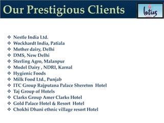 Our Prestigious Clients

   Nestle India Ltd.
   Wockhardt India, Patiala
   Mother dairy, Delhi
   DMS, New Delhi
   Sterling Agro, Malanpur
   Model Dairy , NDRI, Karnal
   Hygienic Foods
   Milk Food Ltd., Punjab
   ITC Group Rajputana Palace Shereton Hotel
   Taj Group of Hotels
   Clarks Group Amer Clarks Hotel
   Gold Palace Hotel & Resort Hotel
   Chokhi Dhani ethnic village resort Hotel
 