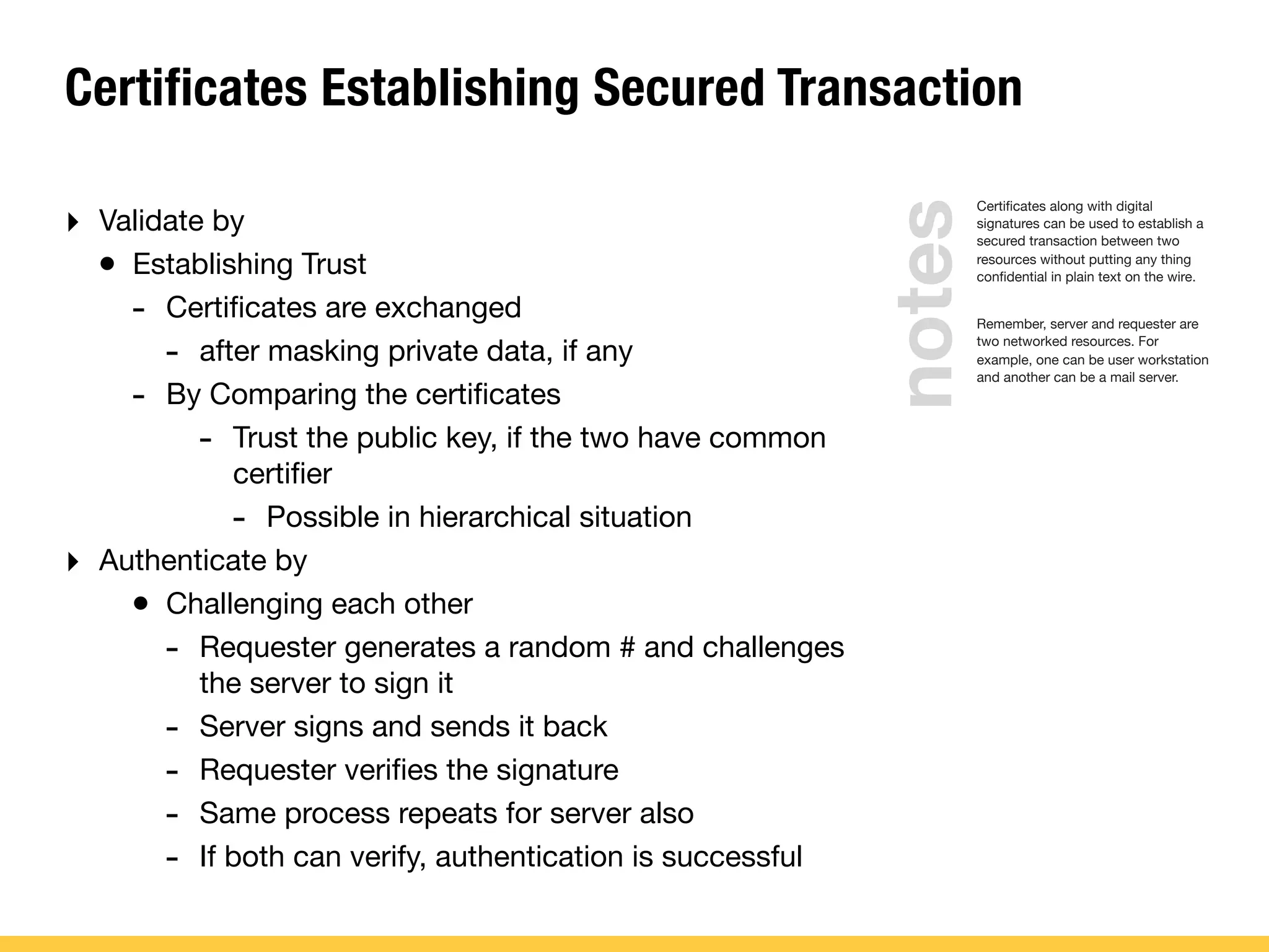 Certificates Establishing Secured Transaction
Certiﬁcates along with digital
signatures can be used to establish a
secured transaction between two
resources without putting any thing
conﬁdential in plain text on the wire.
Remember, server and requester are
two networked resources. For
example, one can be user workstation
and another can be a mail server.
‣ Validate by
• Establishing Trust
- Certiﬁcates are exchanged
- after masking private data, if any
- By Comparing the certiﬁcates
- Trust the public key, if the two have common
certiﬁer
- Possible in hierarchical situation
‣ Authenticate by
• Challenging each other
- Requester generates a random # and challenges
the server to sign it
- Server signs and sends it back
- Requester veriﬁes the signature
- Same process repeats for server also
- If both can verify, authentication is successful
notes
 