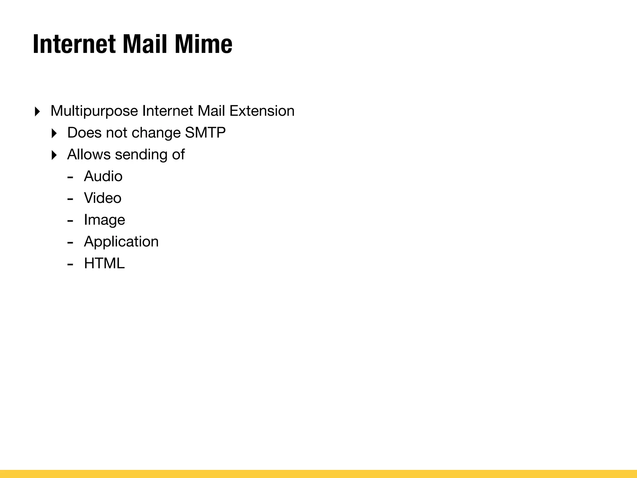Internet Mail Mime
‣ Multipurpose Internet Mail Extension
‣ Does not change SMTP
‣ Allows sending of
- Audio
- Video
- Image
- Application
- HTML
 