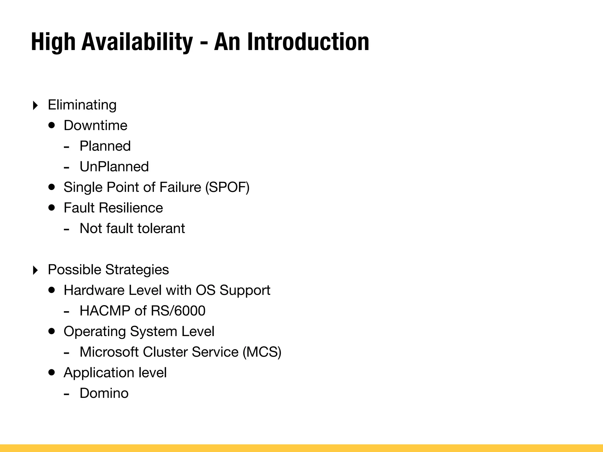 High Availability - An Introduction
‣ Eliminating
• Downtime
- Planned
- UnPlanned
• Single Point of Failure (SPOF)
• Fault Resilience
- Not fault tolerant
‣ Possible Strategies
• Hardware Level with OS Support
- HACMP of RS/6000
• Operating System Level
- Microsoft Cluster Service (MCS)
• Application level
- Domino
 