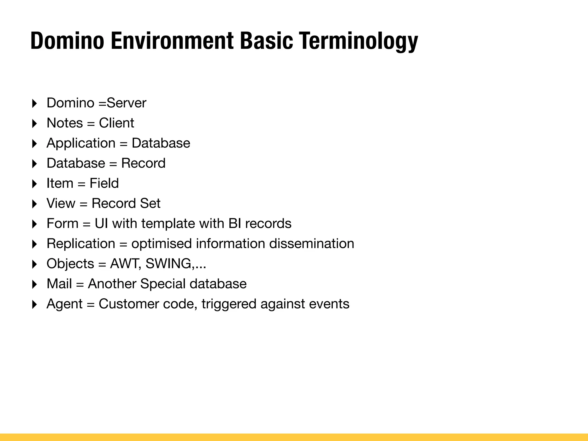 Domino Environment Basic Terminology
‣ Domino =Server
‣ Notes = Client
‣ Application = Database
‣ Database = Record
‣ Item = Field
‣ View = Record Set
‣ Form = UI with template with BI records
‣ Replication = optimised information dissemination
‣ Objects = AWT, SWING,...
‣ Mail = Another Special database
‣ Agent = Customer code, triggered against events
 