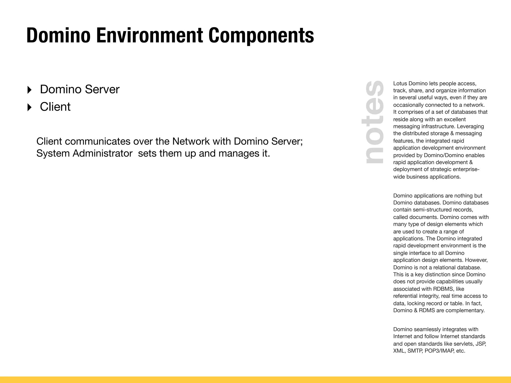 Domino Environment Components
‣ Domino Server
‣ Client
Client communicates over the Network with Domino Server;
System Administrator sets them up and manages it.
Lotus Domino lets people access,
track, share, and organize information
in several useful ways, even if they are
occasionally connected to a network.
It comprises of a set of databases that
reside along with an excellent
messaging infrastructure. Leveraging
the distributed storage & messaging
features, the integrated rapid
application development environment
provided by Domino/Domino enables
rapid application development &
deployment of strategic enterprise-
wide business applications.
Domino applications are nothing but
Domino databases. Domino databases
contain semi-structured records,
called documents. Domino comes with
many type of design elements which
are used to create a range of
applications. The Domino integrated
rapid development environment is the
single interface to all Domino
application design elements. However,
Domino is not a relational database.
This is a key distinction since Domino
does not provide capabilities usually
associated with RDBMS, like
referential integrity, real time access to
data, locking record or table. In fact,
Domino & RDMS are complementary.
Domino seamlessly integrates with
Internet and follow Internet standards
and open standards like servlets, JSP,
XML, SMTP, POP3/IMAP, etc.
notes
 