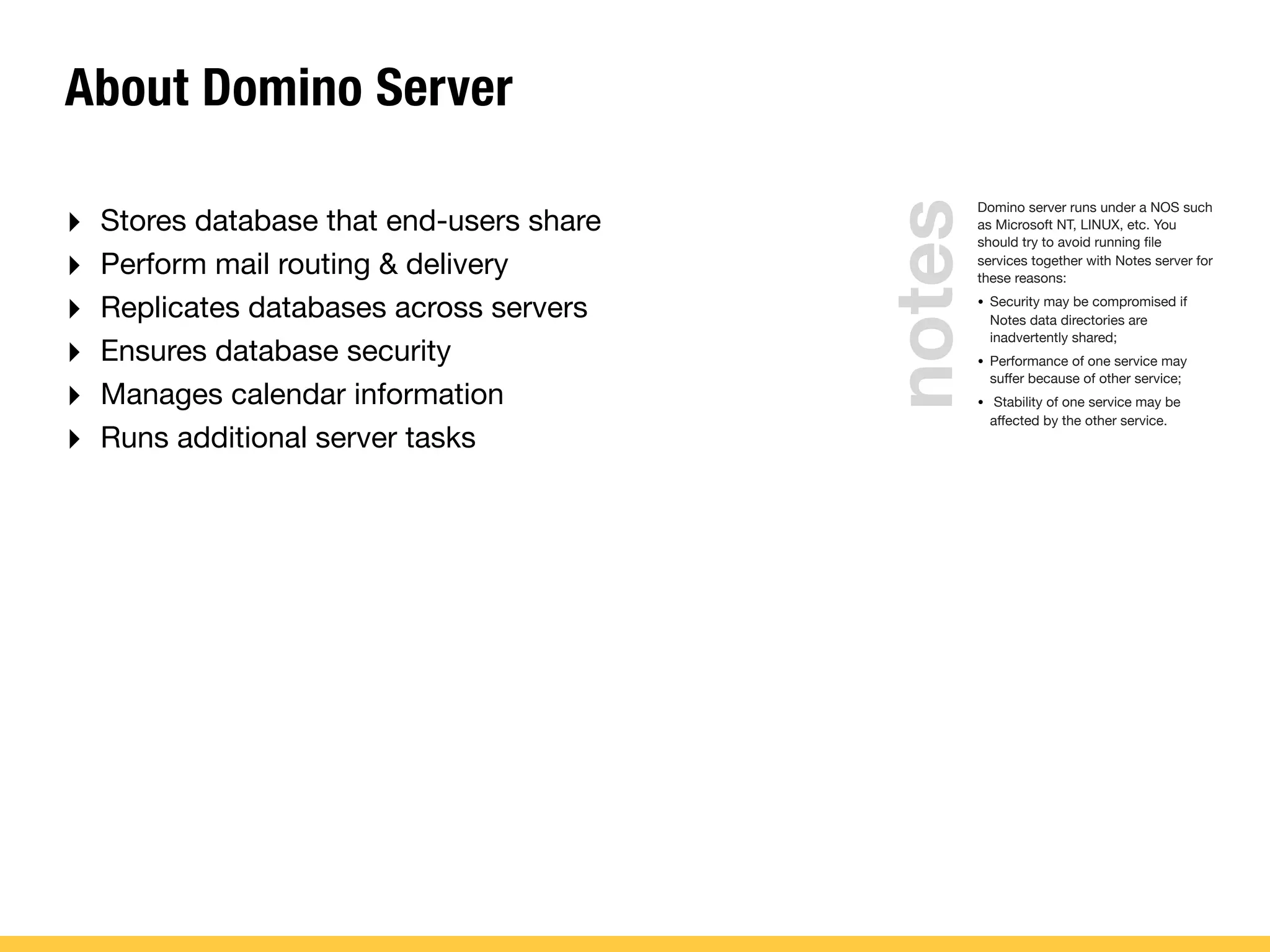 About Domino Server
‣ Stores database that end-users share
‣ Perform mail routing & delivery
‣ Replicates databases across servers
‣ Ensures database security
‣ Manages calendar information
‣ Runs additional server tasks
Domino server runs under a NOS such
as Microsoft NT, LINUX, etc. You
should try to avoid running ﬁle
services together with Notes server for
these reasons:
• Security may be compromised if
Notes data directories are
inadvertently shared;
• Performance of one service may
suffer because of other service;
• Stability of one service may be
affected by the other service.
notes
 