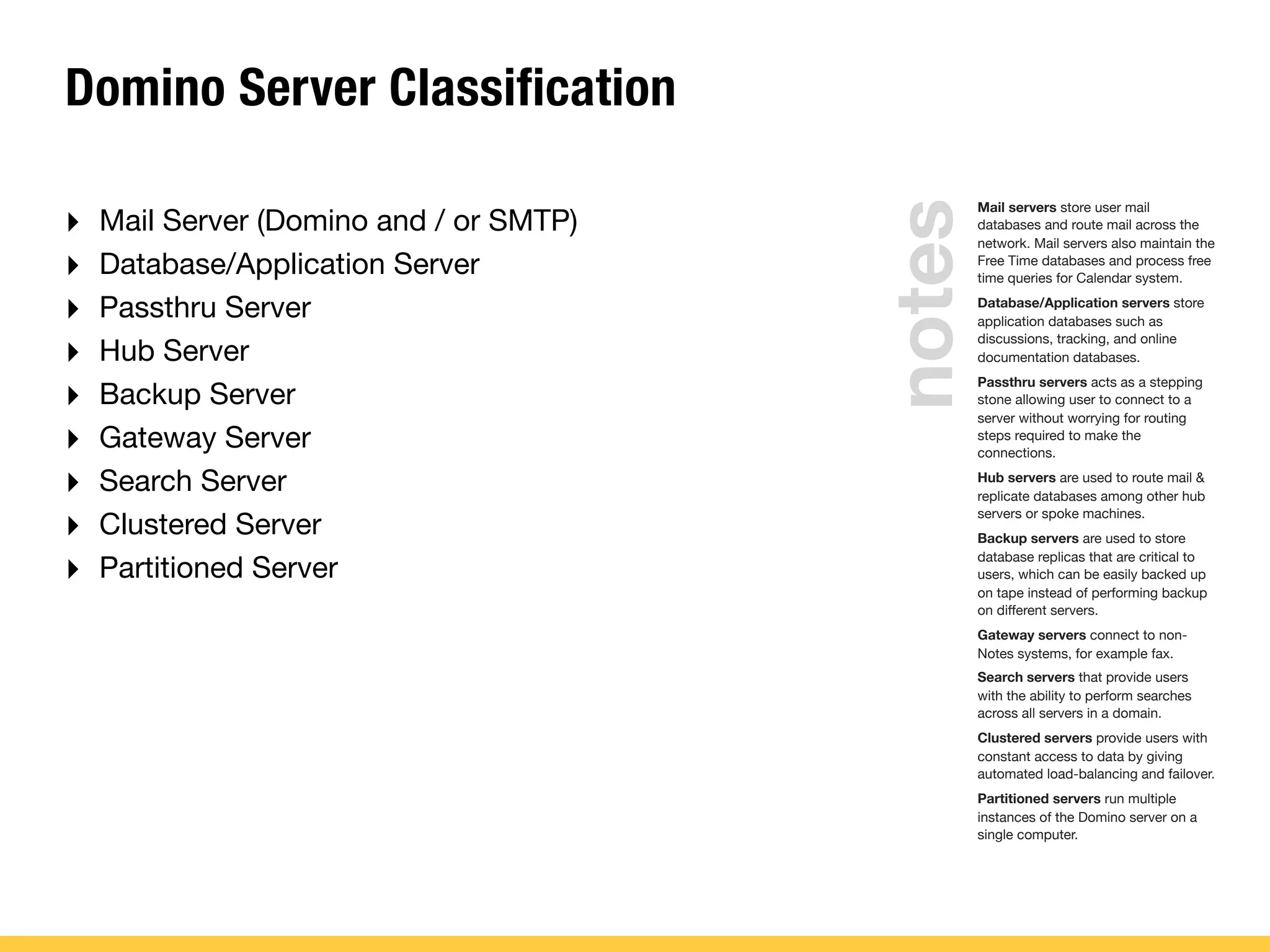 Domino Server Classification
‣ Mail Server (Domino and / or SMTP)
‣ Database/Application Server
‣ Passthru Server
‣ Hub Server
‣ Backup Server
‣ Gateway Server
‣ Search Server
‣ Clustered Server
‣ Partitioned Server
Mail servers store user mail
databases and route mail across the
network. Mail servers also maintain the
Free Time databases and process free
time queries for Calendar system.
Database/Application servers store
application databases such as
discussions, tracking, and online
documentation databases.
Passthru servers acts as a stepping
stone allowing user to connect to a
server without worrying for routing
steps required to make the
connections.
Hub servers are used to route mail &
replicate databases among other hub
servers or spoke machines.
Backup servers are used to store
database replicas that are critical to
users, which can be easily backed up
on tape instead of performing backup
on different servers.
Gateway servers connect to non-
Notes systems, for example fax.
Search servers that provide users
with the ability to perform searches
across all servers in a domain.
Clustered servers provide users with
constant access to data by giving
automated load-balancing and failover.
Partitioned servers run multiple
instances of the Domino server on a
single computer.
notes
 