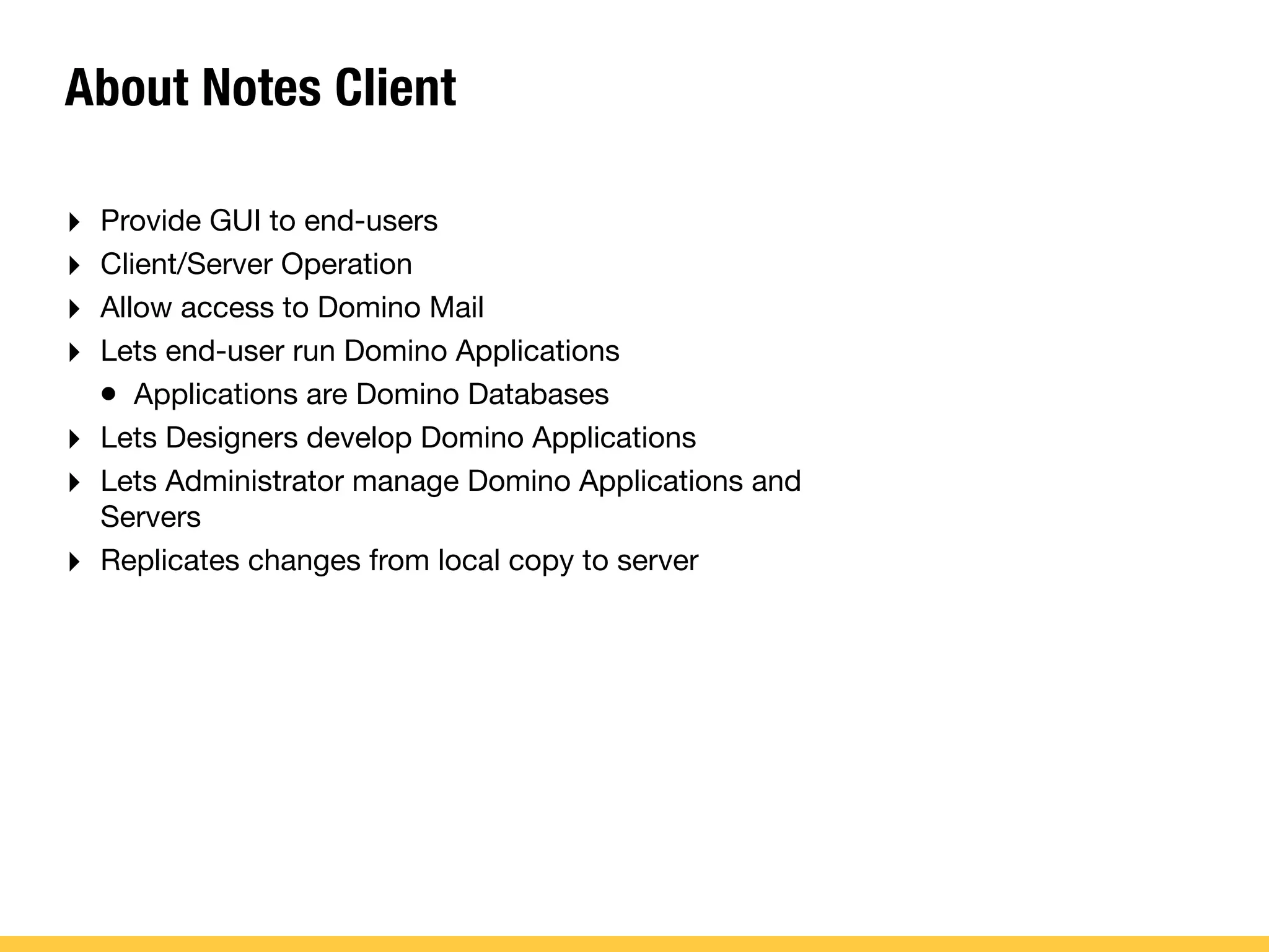 About Notes Client
‣ Provide GUI to end-users
‣ Client/Server Operation
‣ Allow access to Domino Mail
‣ Lets end-user run Domino Applications
• Applications are Domino Databases
‣ Lets Designers develop Domino Applications
‣ Lets Administrator manage Domino Applications and
Servers
‣ Replicates changes from local copy to server
 