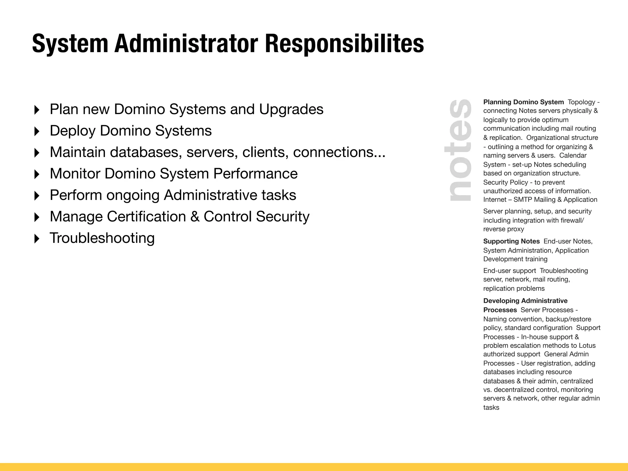 System Administrator Responsibilites
‣ Plan new Domino Systems and Upgrades
‣ Deploy Domino Systems
‣ Maintain databases, servers, clients, connections...
‣ Monitor Domino System Performance
‣ Perform ongoing Administrative tasks
‣ Manage Certiﬁcation & Control Security
‣ Troubleshooting
Planning Domino System Topology -
connecting Notes servers physically &
logically to provide optimum
communication including mail routing
& replication. Organizational structure
- outlining a method for organizing &
naming servers & users. Calendar
System - set-up Notes scheduling
based on organization structure.
Security Policy - to prevent
unauthorized access of information.
Internet – SMTP Mailing & Application
Server planning, setup, and security
including integration with ﬁrewall/
reverse proxy
Supporting Notes End-user Notes,
System Administration, Application
Development training
End-user support Troubleshooting
server, network, mail routing,
replication problems
Developing Administrative
Processes Server Processes -
Naming convention, backup/restore
policy, standard conﬁguration Support
Processes - In-house support &
problem escalation methods to Lotus
authorized support General Admin
Processes - User registration, adding
databases including resource
databases & their admin, centralized
vs. decentralized control, monitoring
servers & network, other regular admin
tasks
notes
 