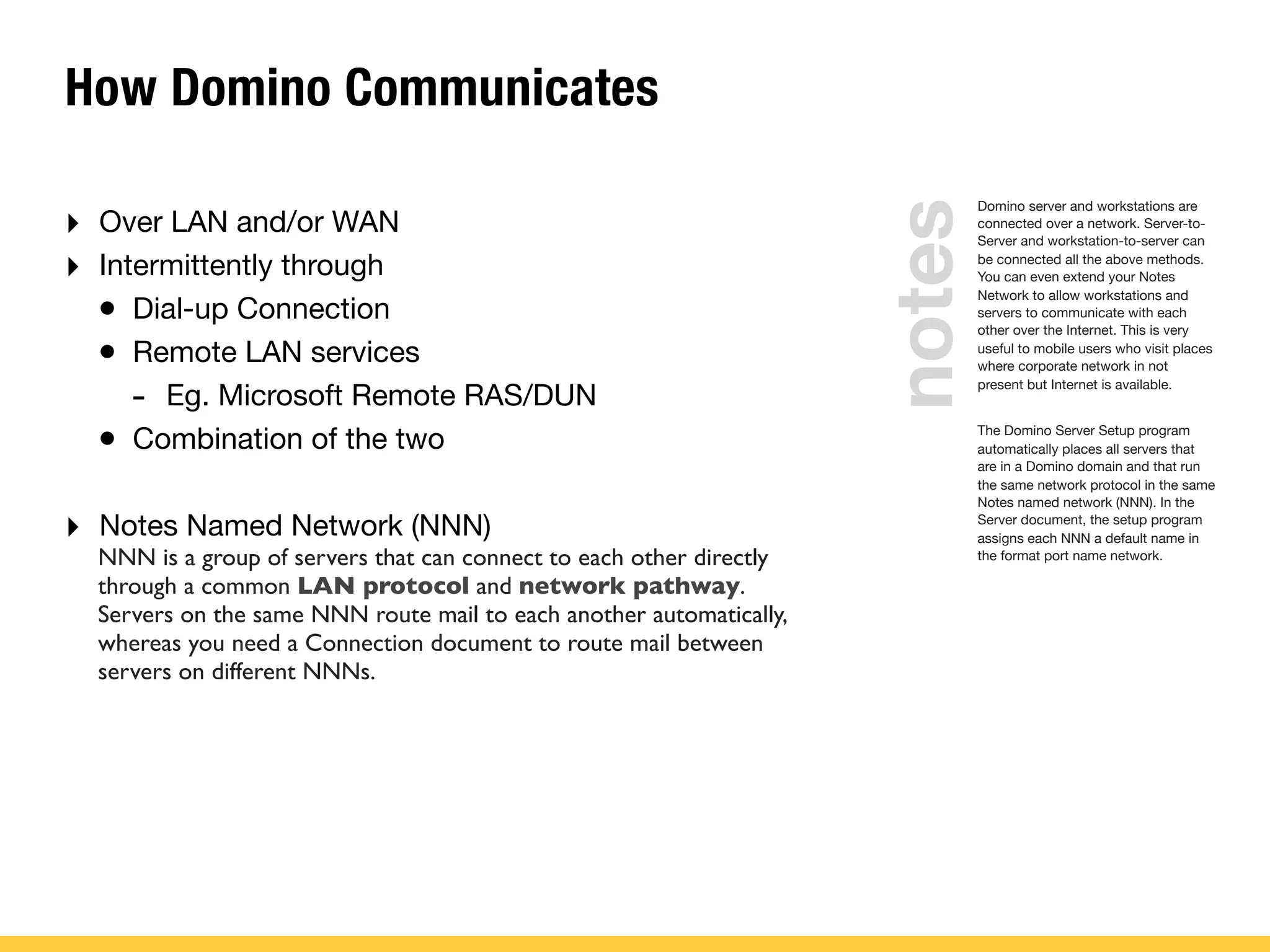 How Domino Communicates
‣ Over LAN and/or WAN
‣ Intermittently through
• Dial-up Connection
• Remote LAN services
- Eg. Microsoft Remote RAS/DUN
• Combination of the two
‣ Notes Named Network (NNN)
Domino server and workstations are
connected over a network. Server-to-
Server and workstation-to-server can
be connected all the above methods.
You can even extend your Notes
Network to allow workstations and
servers to communicate with each
other over the Internet. This is very
useful to mobile users who visit places
where corporate network in not
present but Internet is available.
The Domino Server Setup program
automatically places all servers that
are in a Domino domain and that run
the same network protocol in the same
Notes named network (NNN). In the
Server document, the setup program
assigns each NNN a default name in
the format port name network.
notes
NNN is a group of servers that can connect to each other directly
through a common LAN protocol and network pathway.
Servers on the same NNN route mail to each another automatically,
whereas you need a Connection document to route mail between
servers on different NNNs.
 