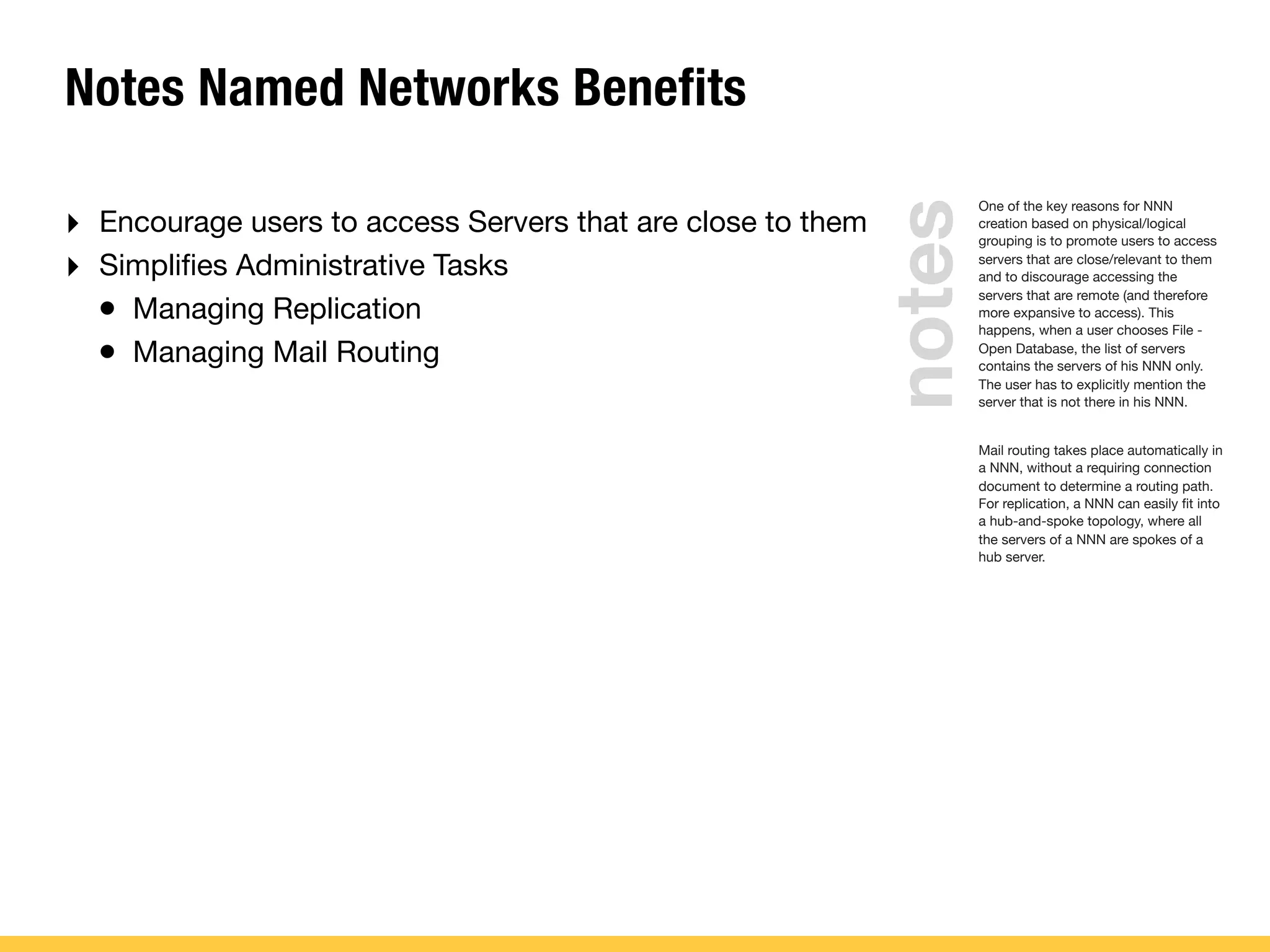 Notes Named Networks Benefits
‣ Encourage users to access Servers that are close to them
‣ Simpliﬁes Administrative Tasks
• Managing Replication
• Managing Mail Routing
One of the key reasons for NNN
creation based on physical/logical
grouping is to promote users to access
servers that are close/relevant to them
and to discourage accessing the
servers that are remote (and therefore
more expansive to access). This
happens, when a user chooses File -
Open Database, the list of servers
contains the servers of his NNN only.
The user has to explicitly mention the
server that is not there in his NNN.
Mail routing takes place automatically in
a NNN, without a requiring connection
document to determine a routing path.
For replication, a NNN can easily ﬁt into
a hub-and-spoke topology, where all
the servers of a NNN are spokes of a
hub server.
notes
 