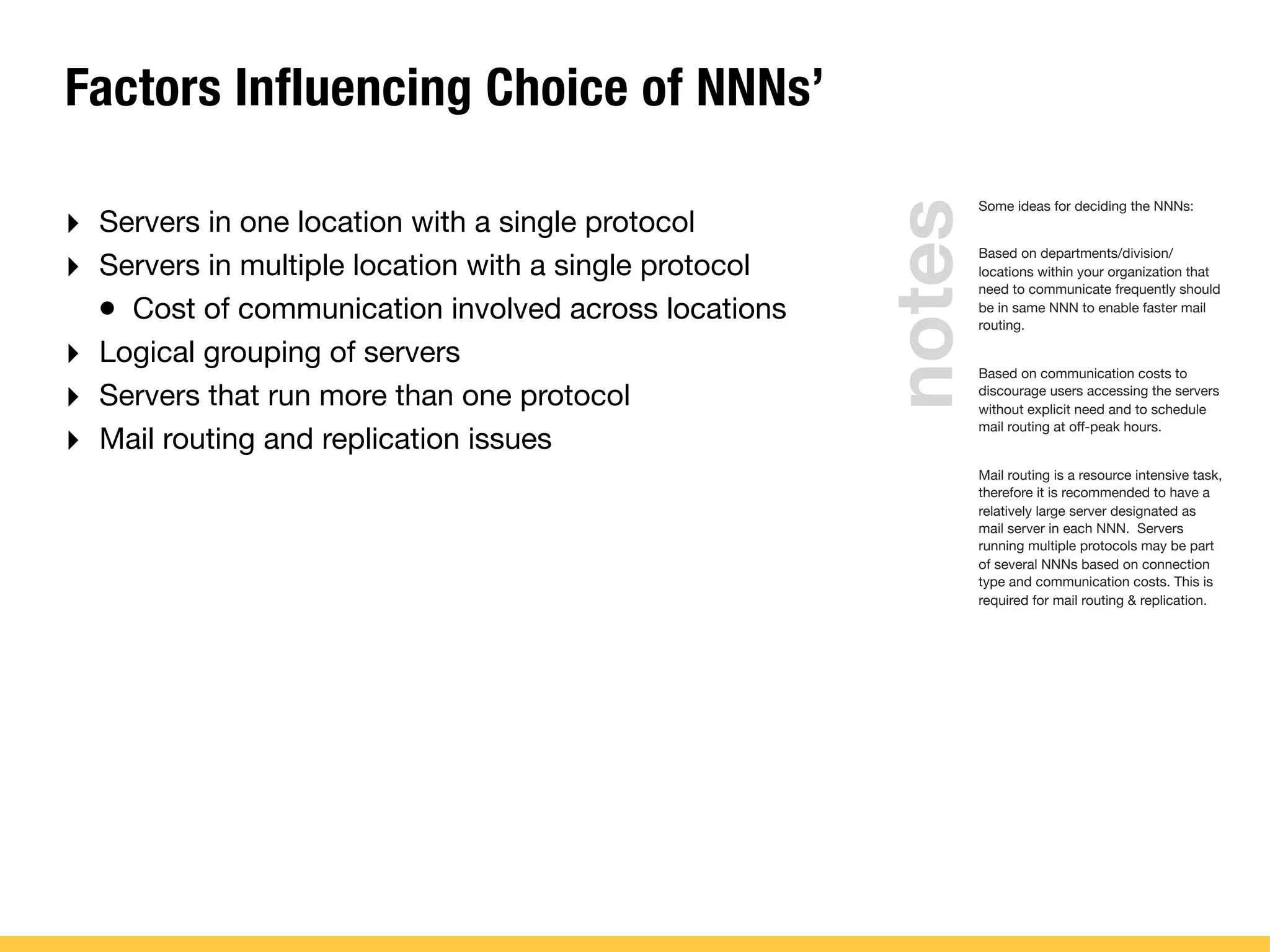Factors Influencing Choice of NNNs’
‣ Servers in one location with a single protocol
‣ Servers in multiple location with a single protocol
• Cost of communication involved across locations
‣ Logical grouping of servers
‣ Servers that run more than one protocol
‣ Mail routing and replication issues
Some ideas for deciding the NNNs:
Based on departments/division/
locations within your organization that
need to communicate frequently should
be in same NNN to enable faster mail
routing.
Based on communication costs to
discourage users accessing the servers
without explicit need and to schedule
mail routing at off-peak hours.
Mail routing is a resource intensive task,
therefore it is recommended to have a
relatively large server designated as
mail server in each NNN. Servers
running multiple protocols may be part
of several NNNs based on connection
type and communication costs. This is
required for mail routing & replication.
notes
 