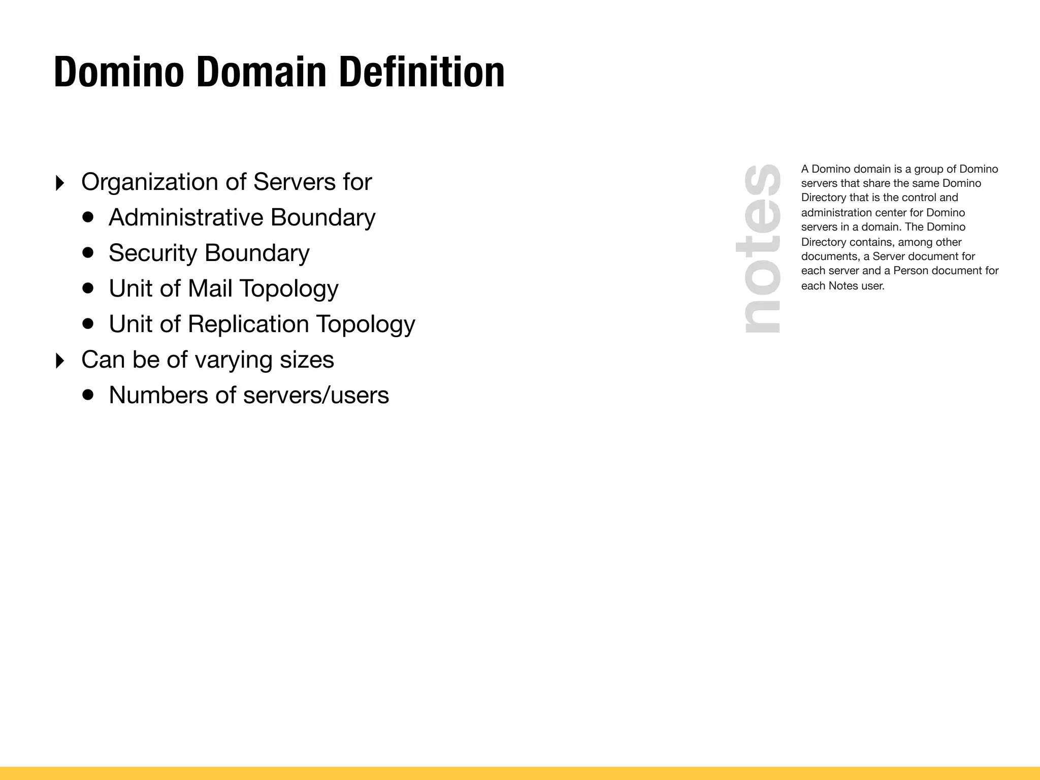 Domino Domain Definition
‣ Organization of Servers for
• Administrative Boundary
• Security Boundary
• Unit of Mail Topology
• Unit of Replication Topology
‣ Can be of varying sizes
• Numbers of servers/users
A Domino domain is a group of Domino
servers that share the same Domino
Directory that is the control and
administration center for Domino
servers in a domain. The Domino
Directory contains, among other
documents, a Server document for
each server and a Person document for
each Notes user.
notes
 
