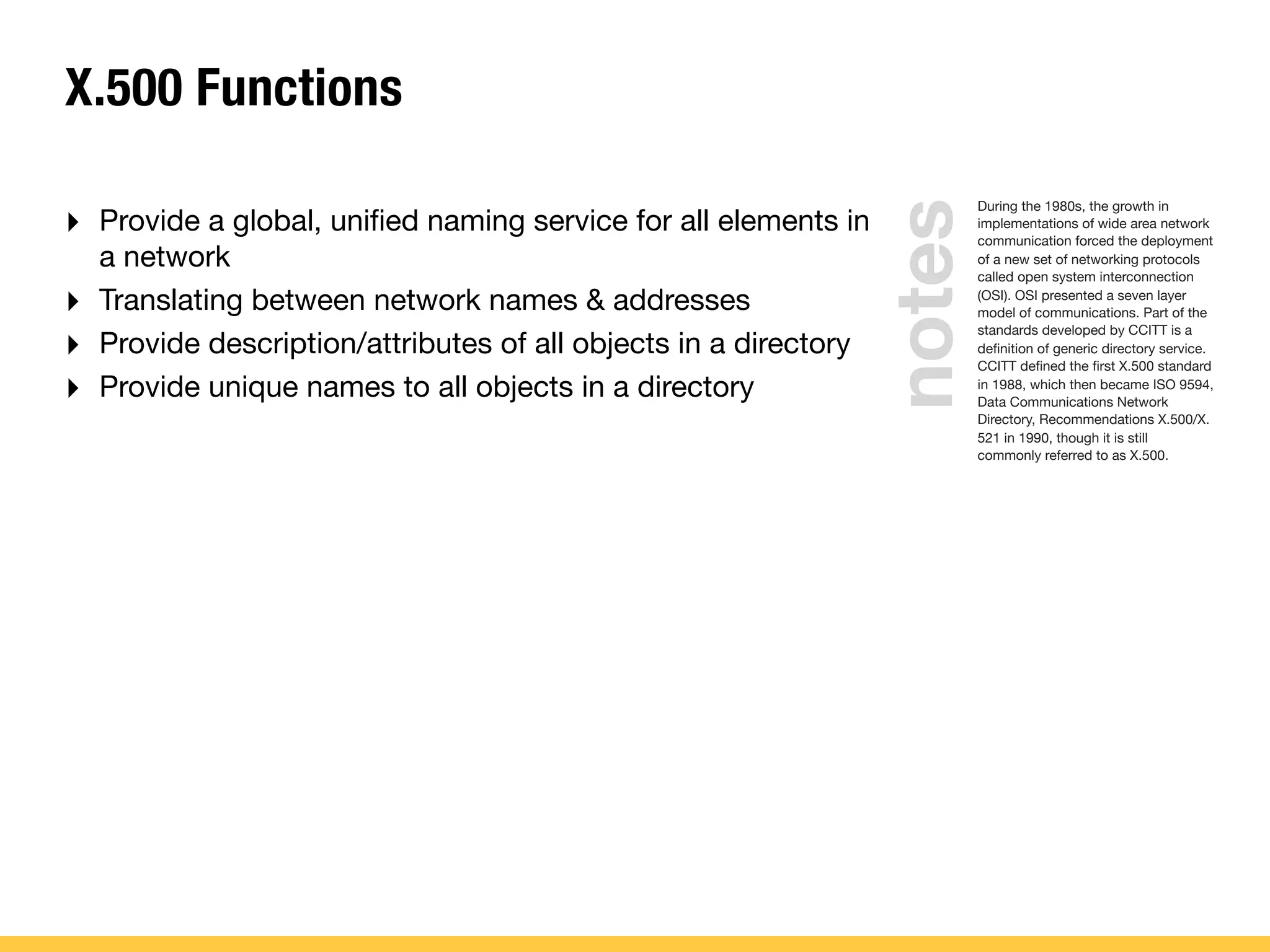 notes
X.500 Functions
During the 1980s, the growth in
implementations of wide area network
communication forced the deployment
of a new set of networking protocols
called open system interconnection
(OSI). OSI presented a seven layer
model of communications. Part of the
standards developed by CCITT is a
deﬁnition of generic directory service.
CCITT deﬁned the ﬁrst X.500 standard
in 1988, which then became ISO 9594,
Data Communications Network
Directory, Recommendations X.500/X.
521 in 1990, though it is still
commonly referred to as X.500.
‣ Provide a global, uniﬁed naming service for all elements in
a network
‣ Translating between network names & addresses
‣ Provide description/attributes of all objects in a directory
‣ Provide unique names to all objects in a directory
 