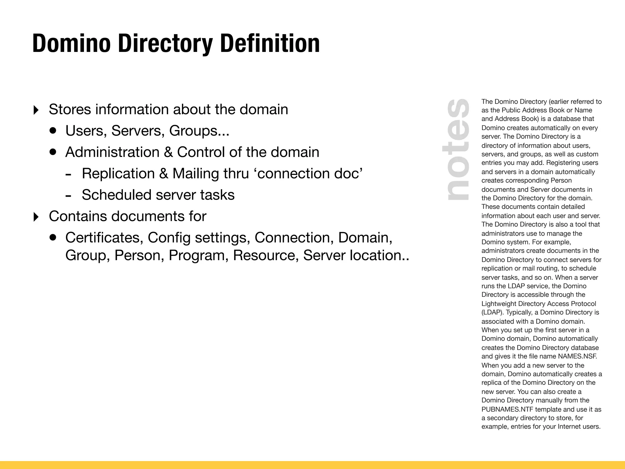 Domino Directory Definition
‣ Stores information about the domain
• Users, Servers, Groups...
• Administration & Control of the domain
- Replication & Mailing thru ‘connection doc’
- Scheduled server tasks
‣ Contains documents for
• Certiﬁcates, Conﬁg settings, Connection, Domain,
Group, Person, Program, Resource, Server location..
The Domino Directory (earlier referred to
as the Public Address Book or Name
and Address Book) is a database that
Domino creates automatically on every
server. The Domino Directory is a
directory of information about users,
servers, and groups, as well as custom
entries you may add. Registering users
and servers in a domain automatically
creates corresponding Person
documents and Server documents in
the Domino Directory for the domain.
These documents contain detailed
information about each user and server.
The Domino Directory is also a tool that
administrators use to manage the
Domino system. For example,
administrators create documents in the
Domino Directory to connect servers for
replication or mail routing, to schedule
server tasks, and so on. When a server
runs the LDAP service, the Domino
Directory is accessible through the
Lightweight Directory Access Protocol
(LDAP). Typically, a Domino Directory is
associated with a Domino domain.
When you set up the ﬁrst server in a
Domino domain, Domino automatically
creates the Domino Directory database
and gives it the ﬁle name NAMES.NSF.
When you add a new server to the
domain, Domino automatically creates a
replica of the Domino Directory on the
new server. You can also create a
Domino Directory manually from the
PUBNAMES.NTF template and use it as
a secondary directory to store, for
example, entries for your Internet users.
notes
 