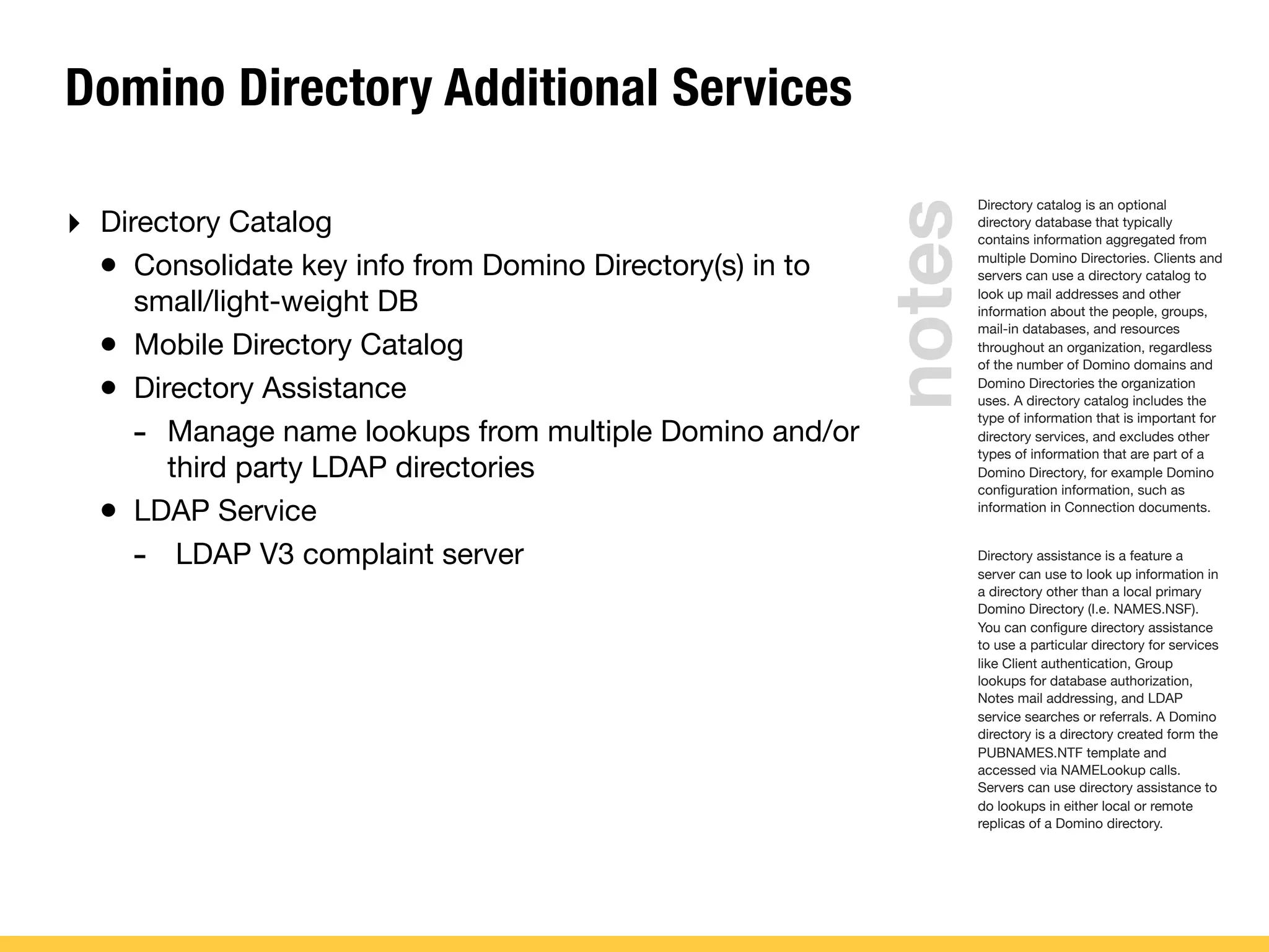 Domino Directory Additional Services
‣ Directory Catalog
• Consolidate key info from Domino Directory(s) in to
small/light-weight DB
• Mobile Directory Catalog
• Directory Assistance
- Manage name lookups from multiple Domino and/or
third party LDAP directories
• LDAP Service
- LDAP V3 complaint server
Directory catalog is an optional
directory database that typically
contains information aggregated from
multiple Domino Directories. Clients and
servers can use a directory catalog to
look up mail addresses and other
information about the people, groups,
mail-in databases, and resources
throughout an organization, regardless
of the number of Domino domains and
Domino Directories the organization
uses. A directory catalog includes the
type of information that is important for
directory services, and excludes other
types of information that are part of a
Domino Directory, for example Domino
conﬁguration information, such as
information in Connection documents.
Directory assistance is a feature a
server can use to look up information in
a directory other than a local primary
Domino Directory (I.e. NAMES.NSF).
You can conﬁgure directory assistance
to use a particular directory for services
like Client authentication, Group
lookups for database authorization,
Notes mail addressing, and LDAP
service searches or referrals. A Domino
directory is a directory created form the
PUBNAMES.NTF template and
accessed via NAMELookup calls.
Servers can use directory assistance to
do lookups in either local or remote
replicas of a Domino directory.
notes
 