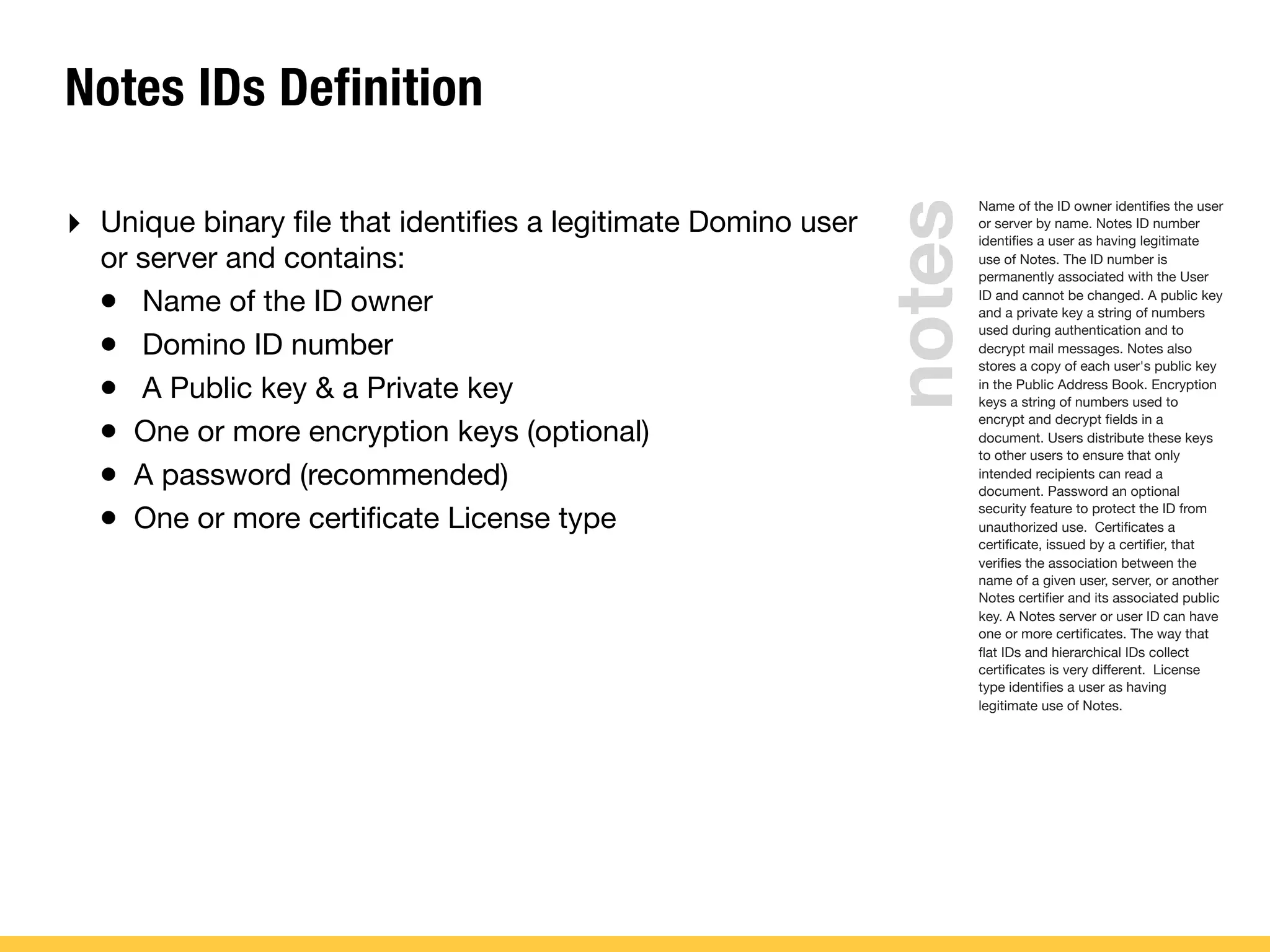 Notes IDs Definition
‣ Unique binary ﬁle that identiﬁes a legitimate Domino user
or server and contains:
• Name of the ID owner
• Domino ID number
• A Public key & a Private key
• One or more encryption keys (optional)
• A password (recommended)
• One or more certiﬁcate License type
Name of the ID owner identiﬁes the user
or server by name. Notes ID number
identiﬁes a user as having legitimate
use of Notes. The ID number is
permanently associated with the User
ID and cannot be changed. A public key
and a private key a string of numbers
used during authentication and to
decrypt mail messages. Notes also
stores a copy of each user's public key
in the Public Address Book. Encryption
keys a string of numbers used to
encrypt and decrypt ﬁelds in a
document. Users distribute these keys
to other users to ensure that only
intended recipients can read a
document. Password an optional
security feature to protect the ID from
unauthorized use. Certiﬁcates a
certiﬁcate, issued by a certiﬁer, that
veriﬁes the association between the
name of a given user, server, or another
Notes certiﬁer and its associated public
key. A Notes server or user ID can have
one or more certiﬁcates. The way that
ﬂat IDs and hierarchical IDs collect
certiﬁcates is very different. License
type identiﬁes a user as having
legitimate use of Notes.
notes
 