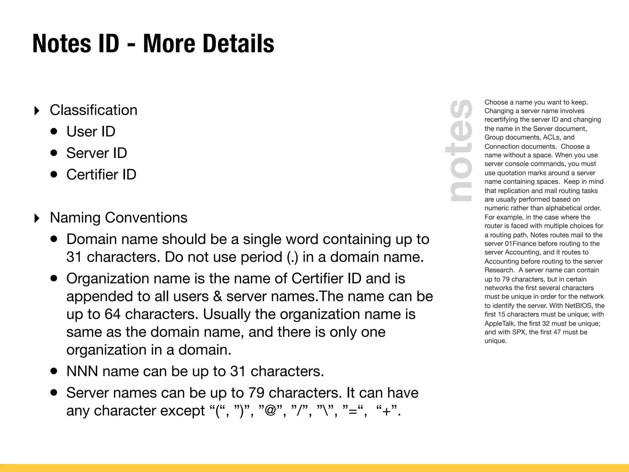 Notes ID - More Details
‣ Classiﬁcation
• User ID
• Server ID
• Certiﬁer ID
‣ Naming Conventions
• Domain name should be a single word containing up to
31 characters. Do not use period (.) in a domain name.
• Organization name is the name of Certiﬁer ID and is
appended to all users & server names.The name can be
up to 64 characters. Usually the organization name is
same as the domain name, and there is only one
organization in a domain.
• NNN name can be up to 31 characters.
• Server names can be up to 79 characters. It can have
any character except “(“, ”)”, ”@”, ”/”, ””, ”=“, “+”.
Choose a name you want to keep.
Changing a server name involves
recertifying the server ID and changing
the name in the Server document,
Group documents, ACLs, and
Connection documents. Choose a
name without a space. When you use
server console commands, you must
use quotation marks around a server
name containing spaces. Keep in mind
that replication and mail routing tasks
are usually performed based on
numeric rather than alphabetical order.
For example, in the case where the
router is faced with multiple choices for
a routing path, Notes routes mail to the
server 01Finance before routing to the
server Accounting, and it routes to
Accounting before routing to the server
Research. A server name can contain
up to 79 characters, but in certain
networks the ﬁrst several characters
must be unique in order for the network
to identify the server. With NetBIOS, the
ﬁrst 15 characters must be unique; with
AppleTalk, the ﬁrst 32 must be unique;
and with SPX, the ﬁrst 47 must be
unique.
notes
 
