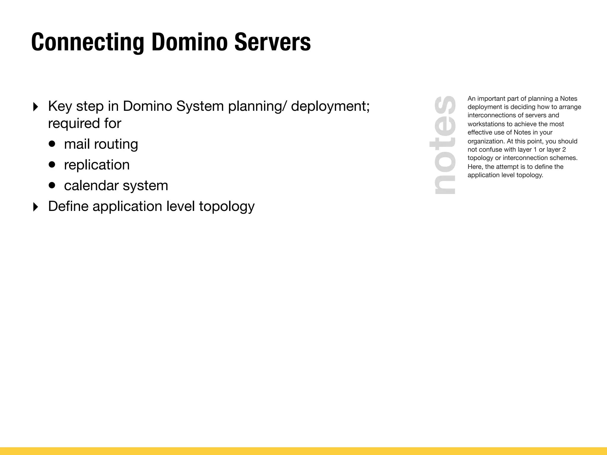 Connecting Domino Servers
‣ Key step in Domino System planning/ deployment;
required for
• mail routing
• replication
• calendar system
‣ Deﬁne application level topology
An important part of planning a Notes
deployment is deciding how to arrange
interconnections of servers and
workstations to achieve the most
effective use of Notes in your
organization. At this point, you should
not confuse with layer 1 or layer 2
topology or interconnection schemes.
Here, the attempt is to deﬁne the
application level topology.
notes
 