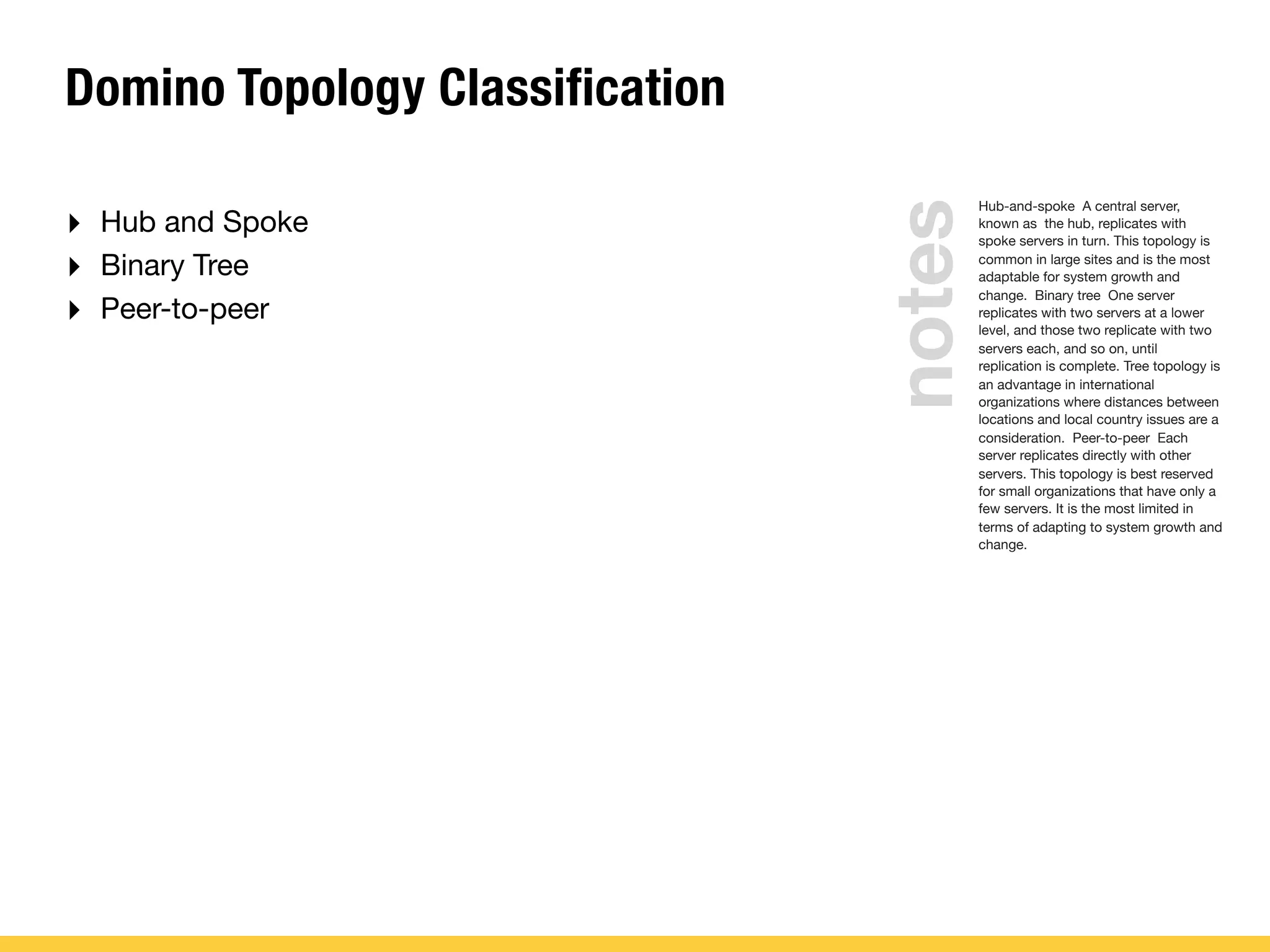 Domino Topology Classification
‣ Hub and Spoke
‣ Binary Tree
‣ Peer-to-peer
Hub-and-spoke A central server,
known as the hub, replicates with
spoke servers in turn. This topology is
common in large sites and is the most
adaptable for system growth and
change. Binary tree One server
replicates with two servers at a lower
level, and those two replicate with two
servers each, and so on, until
replication is complete. Tree topology is
an advantage in international
organizations where distances between
locations and local country issues are a
consideration. Peer-to-peer Each
server replicates directly with other
servers. This topology is best reserved
for small organizations that have only a
few servers. It is the most limited in
terms of adapting to system growth and
change.
notes
 