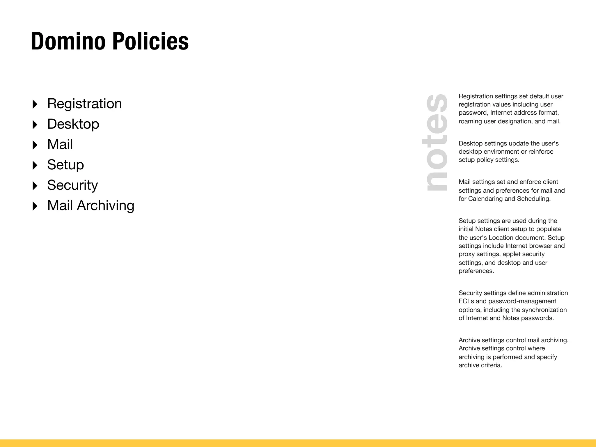 Domino Policies
‣ Registration
‣ Desktop
‣ Mail
‣ Setup
‣ Security
‣ Mail Archiving
Registration settings set default user
registration values including user
password, Internet address format,
roaming user designation, and mail.
Desktop settings update the user's
desktop environment or reinforce
setup policy settings.
Mail settings set and enforce client
settings and preferences for mail and
for Calendaring and Scheduling.
Setup settings are used during the
initial Notes client setup to populate
the user's Location document. Setup
settings include Internet browser and
proxy settings, applet security
settings, and desktop and user
preferences.
Security settings deﬁne administration
ECLs and password-management
options, including the synchronization
of Internet and Notes passwords.
Archive settings control mail archiving.
Archive settings control where
archiving is performed and specify
archive criteria.
notes
 