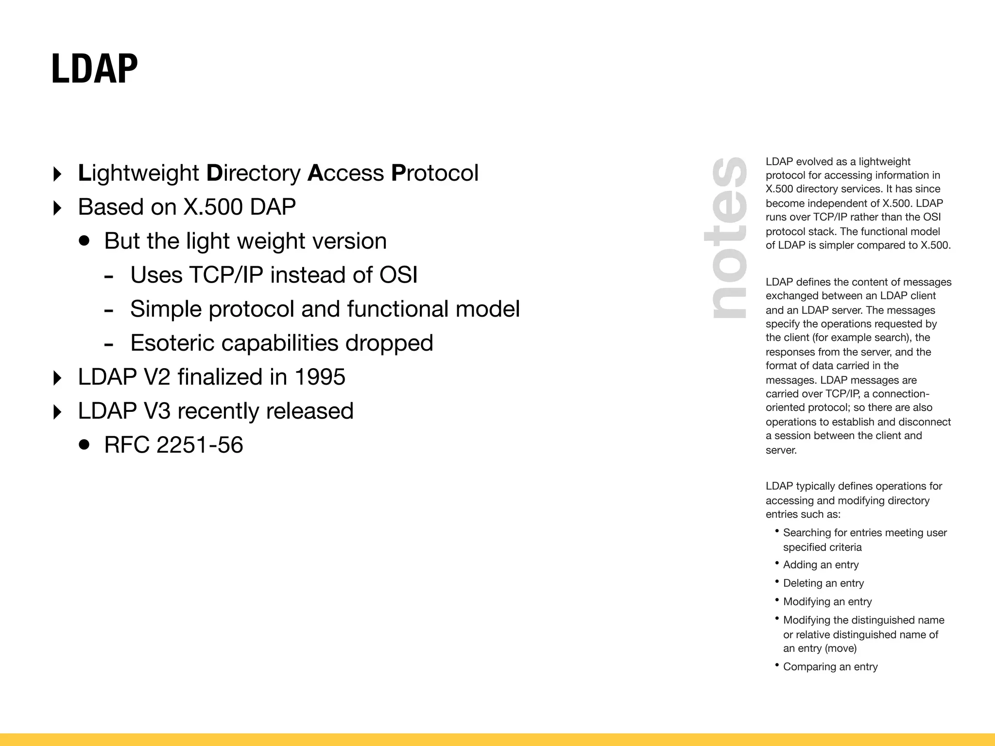 LDAP
LDAP evolved as a lightweight
protocol for accessing information in
X.500 directory services. It has since
become independent of X.500. LDAP
runs over TCP/IP rather than the OSI
protocol stack. The functional model
of LDAP is simpler compared to X.500.
LDAP deﬁnes the content of messages
exchanged between an LDAP client
and an LDAP server. The messages
specify the operations requested by
the client (for example search), the
responses from the server, and the
format of data carried in the
messages. LDAP messages are
carried over TCP/IP, a connection-
oriented protocol; so there are also
operations to establish and disconnect
a session between the client and
server.
LDAP typically deﬁnes operations for
accessing and modifying directory
entries such as:
• Searching for entries meeting user
speciﬁed criteria
• Adding an entry
• Deleting an entry
• Modifying an entry
• Modifying the distinguished name
or relative distinguished name of
an entry (move)
• Comparing an entry
‣ Lightweight Directory Access Protocol
‣ Based on X.500 DAP
• But the light weight version
- Uses TCP/IP instead of OSI
- Simple protocol and functional model
- Esoteric capabilities dropped
‣ LDAP V2 ﬁnalized in 1995
‣ LDAP V3 recently released
• RFC 2251-56
notes
 