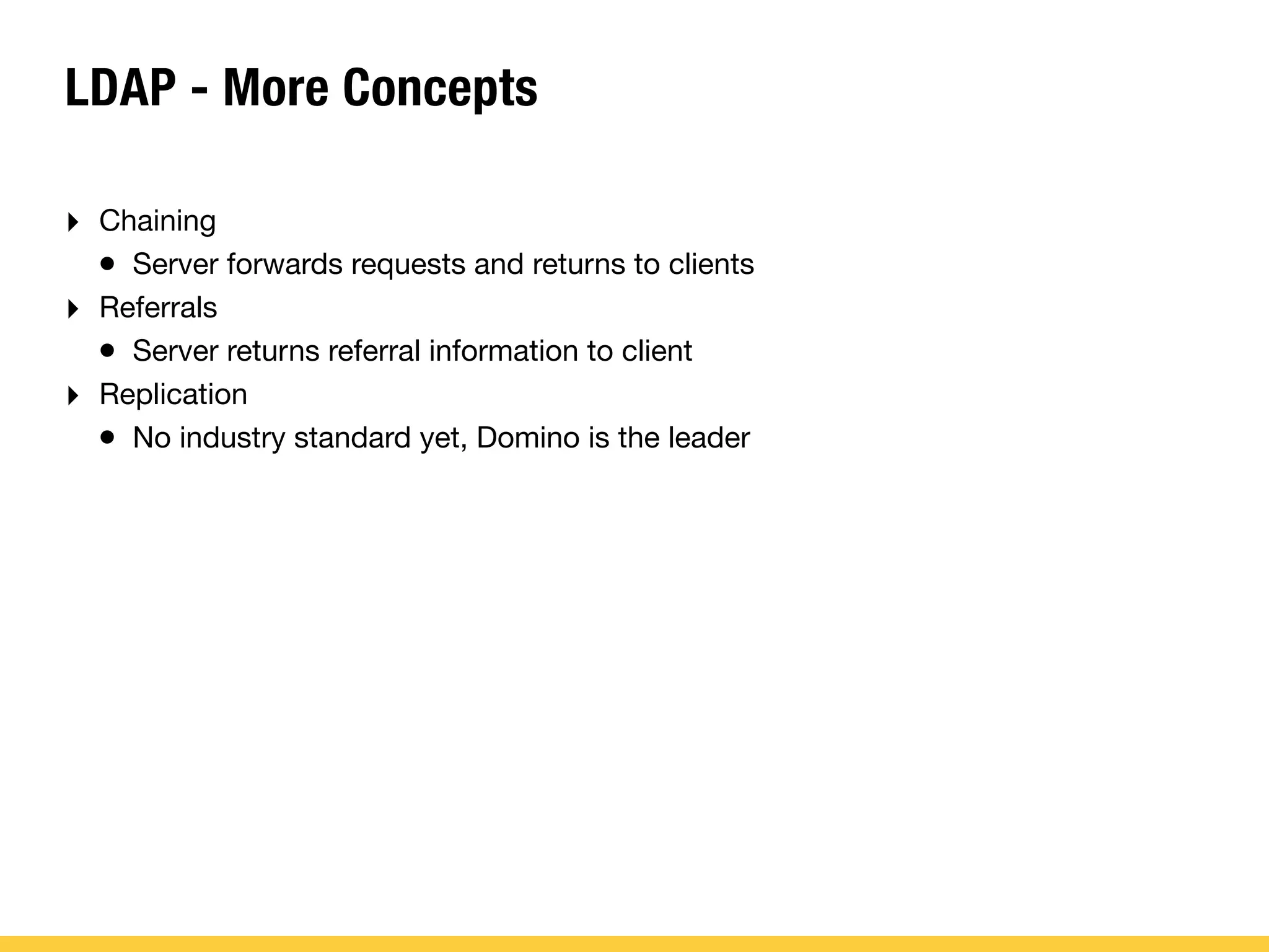 LDAP - More Concepts
‣ Chaining
• Server forwards requests and returns to clients
‣ Referrals
• Server returns referral information to client
‣ Replication
• No industry standard yet, Domino is the leader
 