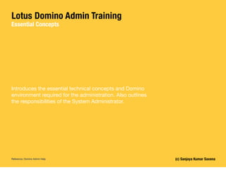 Lotus Domino Admin Training
Essential Concepts
(c) Sanjaya Kumar Saxena
Introduces the essential technical concepts and Domino
environment required for the administration. Also outlines
the responsibilities of the System Administrator.
Reference: Domino Admin Help
 