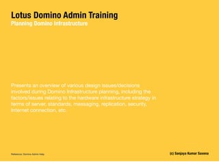 Lotus Domino Admin Training
Planning Domino Infrastructure




Presents an overview of various design issues/decisions
involved during Domino Infrastructure planning, including the
factors/issues relating to the hardware infrastructure strategy in
terms of server, standards, messaging, replication, security,
Internet connection, etc.




Reference: Domino Admin Help                                         (c) Sanjaya Kumar Saxena
 