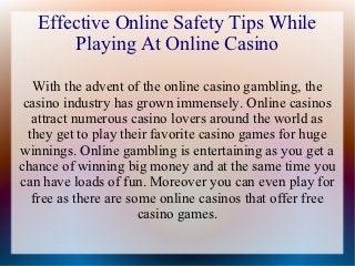 Effective Online Safety Tips While
       Playing At Online Casino

   With the advent of the online casino gambling, the
 casino industry has grown immensely. Online casinos
   attract numerous casino lovers around the world as
  they get to play their favorite casino games for huge
winnings. Online gambling is entertaining as you get a
chance of winning big money and at the same time you
can have loads of fun. Moreover you can even play for
   free as there are some online casinos that offer free
                       casino games.
 