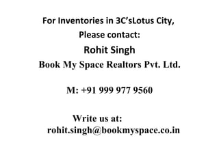 For Inventories in 3C’sLotus City,
         Please contact:
          Rohit Singh
Book My Space Realtors Pvt. Ltd.

      M: +91 999 977 9560

        Write us at:
 rohit.singh@bookmyspace.co.in
 