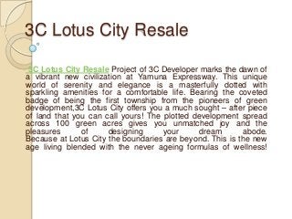 3C Lotus City Resale

 3C Lotus City Resale Project of 3C Developer marks the dawn of
a vibrant new civilization at Yamuna Expressway. This unique
world of serenity and elegance is a masterfully dotted with
sparkling amenities for a comfortable life. Bearing the coveted
badge of being the first township from the pioneers of green
development,3C Lotus City offers you a much sought – after piece
of land that you can call yours! The plotted development spread
across 100 green acres gives you unmatched joy and the
pleasures      of     designing      your      dream      abode.
Because at Lotus City the boundaries are beyond. This is the new
age living blended with the never ageing formulas of wellness!
 
