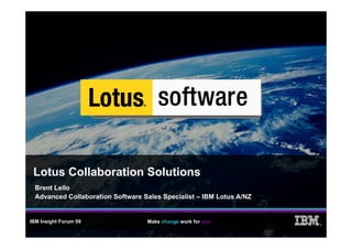 Lotus Collaboration Solutions
  Brent Lello
  Advanced Collaboration Software Sales Specialist – IBM Lotus A/NZ


IBM Insight Forum 09               Make change work for you
                                                                      ®
 