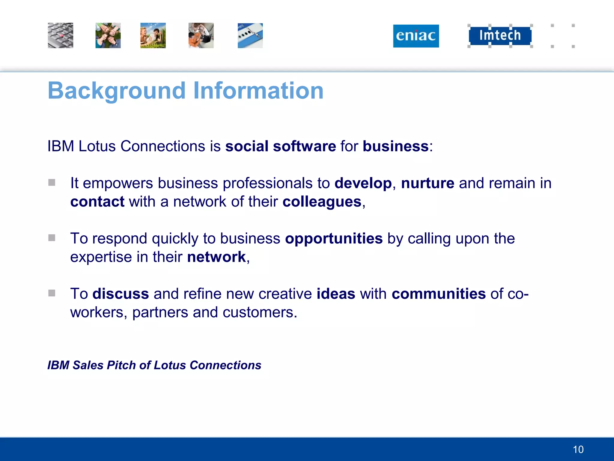Background Information

IBM Lotus Connections is social software for business:

■ It empowers business professionals to develop, nurture and remain in
  contact with a network of their colleagues,

■ To respond quickly to business opportunities by calling upon the
  expertise in their network,

■ To discuss and refine new creative ideas with communities of co-
  workers, partners and customers.


IBM Sales Pitch of Lotus Connections




                                                                         10
 