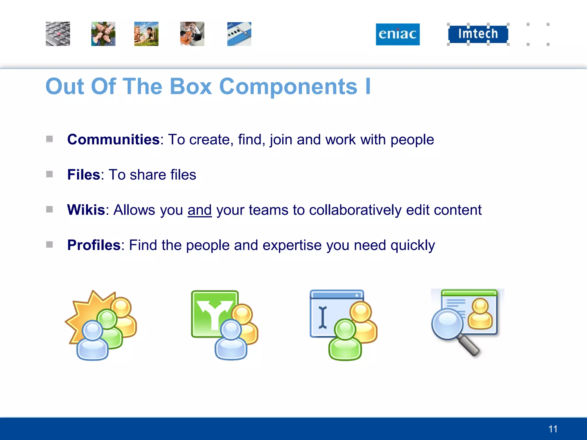 Out Of The Box Components I

■ Communities: To create, find, join and work with people

■ Files: To share files

■ Wikis: Allows you and your teams to collaboratively edit content

■ Profiles: Find the people and expertise you need quickly




                                                                     11
 