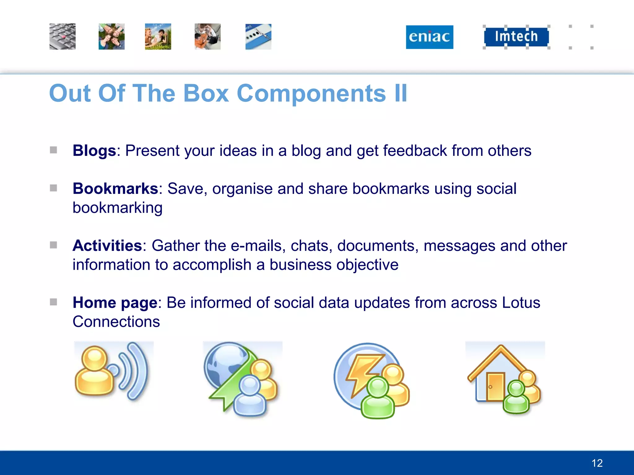 Out Of The Box Components II

■ Blogs: Present your ideas in a blog and get feedback from others

■ Bookmarks: Save, organise and share bookmarks using social
  bookmarking

■ Activities: Gather the e-mails, chats, documents, messages and other
  information to accomplish a business objective

■ Home page: Be informed of social data updates from across Lotus
  Connections




                                                                         12
 
