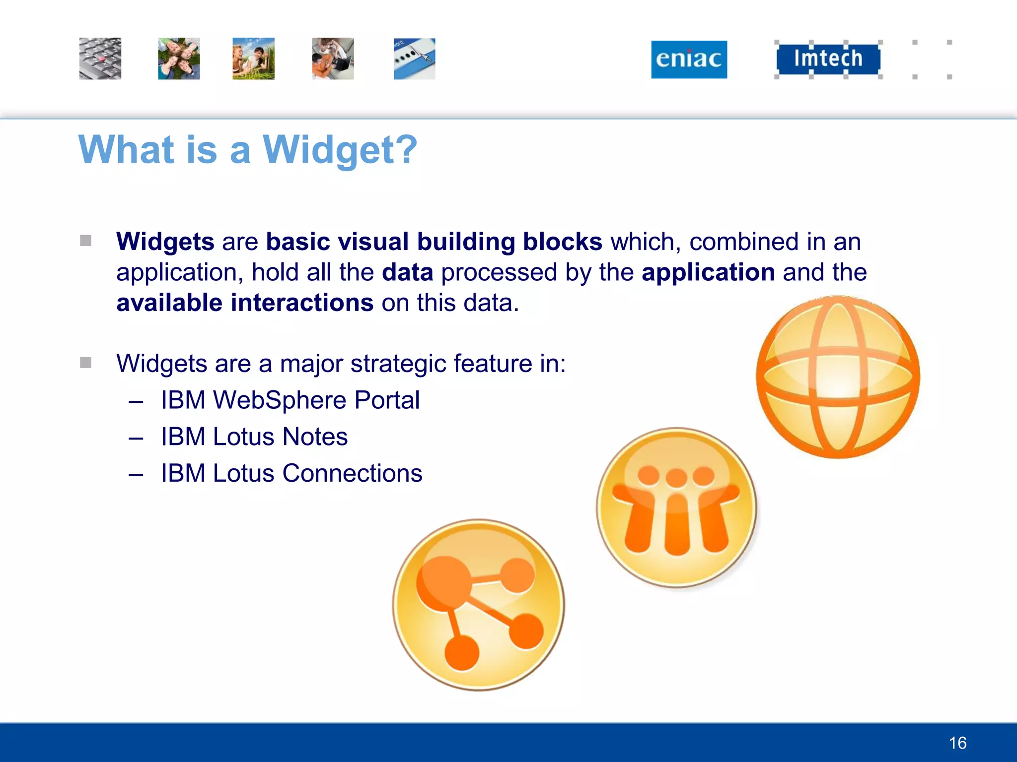 What is a Widget?

■ Widgets are basic visual building blocks which, combined in an
  application, hold all the data processed by the application and the
  available interactions on this data.

■ Widgets are a major strategic feature in:
   – IBM WebSphere Portal
   – IBM Lotus Notes
   – IBM Lotus Connections




                                                                        16
 