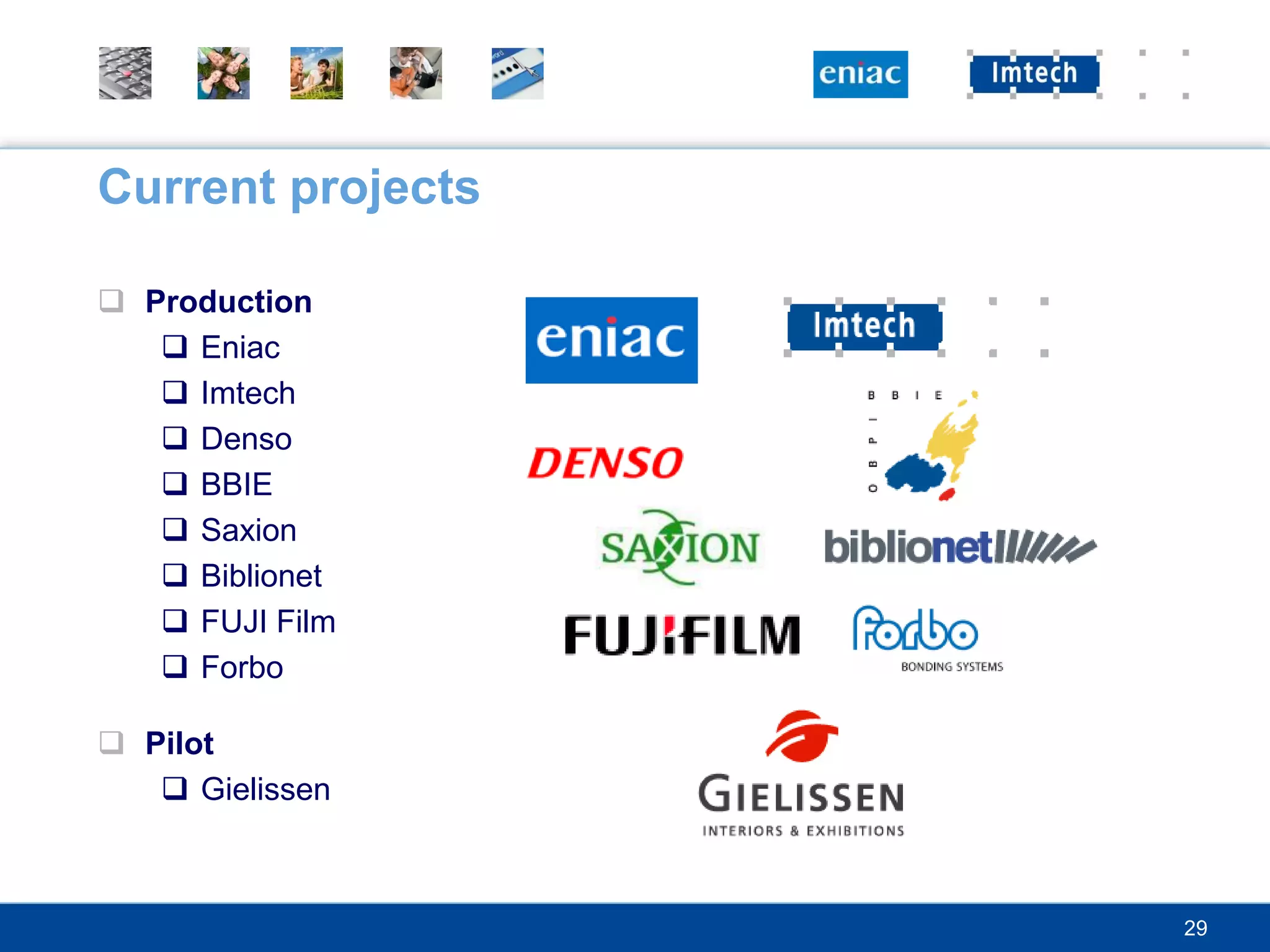 Current projects

 Production
    Eniac
    Imtech
    Denso
    BBIE
    Saxion
    Biblionet
    FUJI Film
    Forbo

 Pilot
    Gielissen



                   29
 