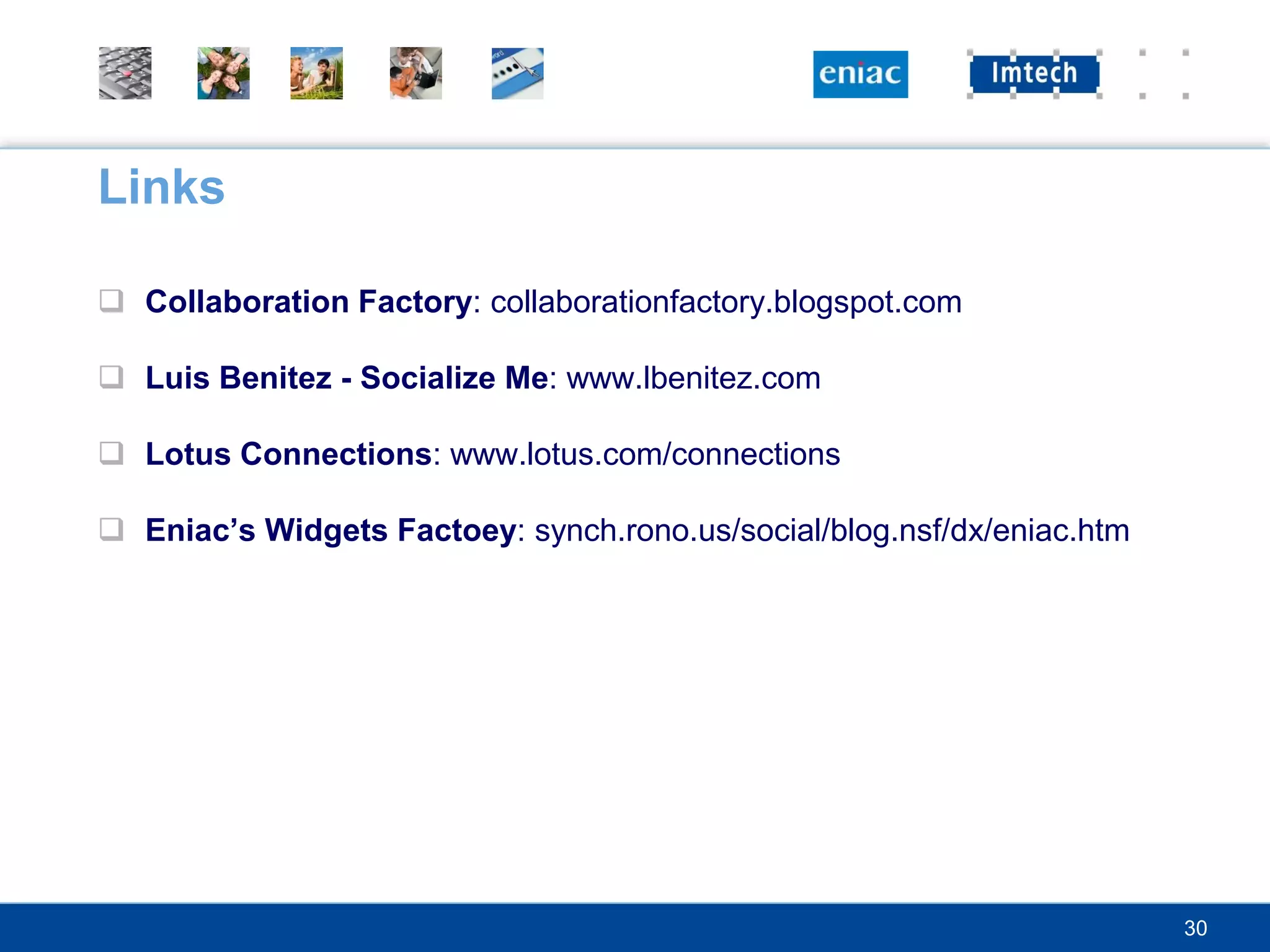 Links

 Collaboration Factory: collaborationfactory.blogspot.com

 Luis Benitez - Socialize Me: www.lbenitez.com

 Lotus Connections: www.lotus.com/connections

 Eniac’s Widgets Factoey: synch.rono.us/social/blog.nsf/dx/eniac.htm




                                                                        30
 