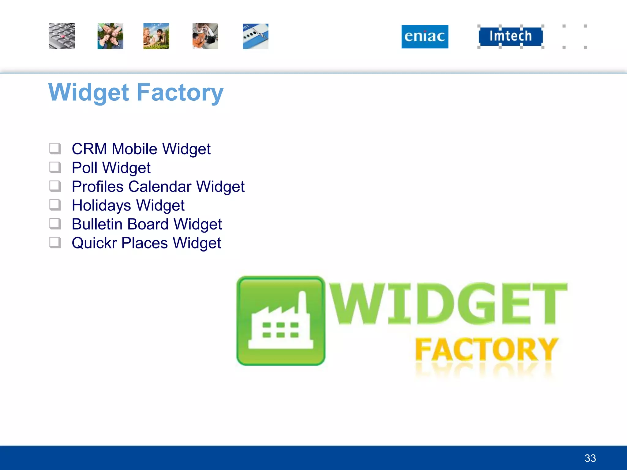 Widget Factory

   CRM Mobile Widget
   Poll Widget
   Profiles Calendar Widget
   Holidays Widget
   Bulletin Board Widget
   Quickr Places Widget




                               33
 