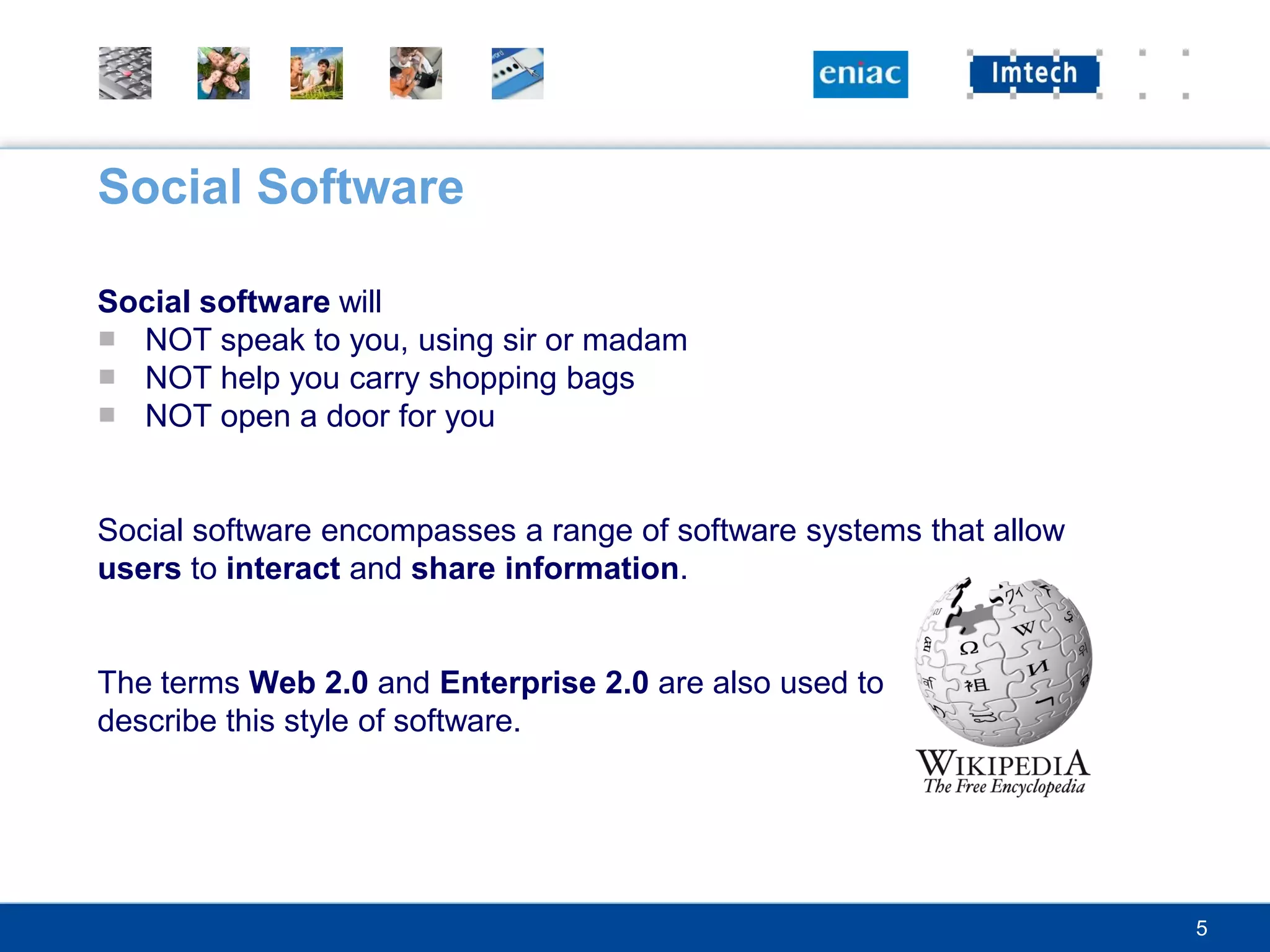 Social Software

Social software will
■ NOT speak to you, using sir or madam
■ NOT help you carry shopping bags
■ NOT open a door for you


Social software encompasses a range of software systems that allow
users to interact and share information.


The terms Web 2.0 and Enterprise 2.0 are also used to
describe this style of software.




                                                                     5
 