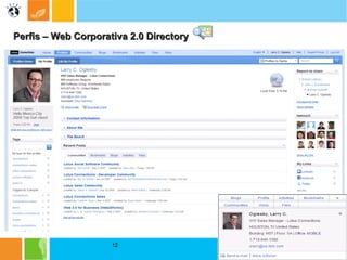 Perfis – Web Corporativa 2.0 Directory Perfis:  Profiles é a parte do Lotus Connections que o ajuda a descobrir as pessoas certas, no momento certo. Você pode encontrar pessoas, procurar pessoas,  com base em características como os respectivos nome, empresa, local, organograma e interesses. Diretório integrado e mecanismo de localização de conhecimento, o Lotus Connections Profiles ajuda você a identificar e trabalhar com pessoas-chave que têm conhecimentos específicos ou relacionamentos estratégicos de negócios. Os Profiles permitem que você aproveite o capital de conhecimentos dentro de sua organização e facilitam o estabelecimento de novos contatos de negócios. Os Profiles o ajudam a expandir sua rede pessoal, e profissional e a desenvolver e manter relacionamentos pessoais que transpõem obstáculos como organogramas, setor industrial e geografia. Os Profiles normalmente incluem a fotografia da pessoa, sua posição hierárquica no organograma, nome, pronúncia, fuso horário, e em que esta trabalhando, e projetos anteriores e informações sobre os conhecimentos individuais e áreas de interesse. 