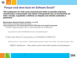 Porque você deve focar em Software Social?   TODAS organizações tem a necessidade de colaborar! Email NÃO É UMA FERRAMENTA DE COLABORAÇÃO ! O Mercado Web 2.0 representa um GRANDE ALMENTO! Facil de set-up  uma reunião...Organizações querem saber como Web  2.0 pode entregar valor.  VOCÊ é referência ... falar sobre como você está usando as tecnologias ! "Ele acabará por ser visto como essencial para todas as grandes empresas, incentivando a comunicação mais aberta e transparente com os funcionários em todo o mundo, e ajudando a melhorar as relações com clientes existentes e potenciais."  Nikos Drakos, Research Director at Gartner , July 2008 “ Estudo incentiva as empresas a adotar redes sociais ” www.computing.co.uk/computing/news/2221395/study-encourages-businesses 
