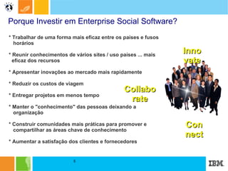 Porque Investir em Enterprise Social Software? * Trabalhar de uma forma mais eficaz entre os países e fusos  horários * Reunir conhecimentos de vários sites / uso países ... mais  eficaz dos recursos * Apresentar inovações ao mercado mais rapidamente * Reduzir os custos de viagem * Entregar projetos em menos tempo * Manter o "conhecimento" das pessoas deixando a  organização * Construir comunidades mais práticas para promover e  compartilhar as áreas chave de conhecimento * Aumentar a satisfação dos clientes e fornecedores   Innovate Collaborate Connect 