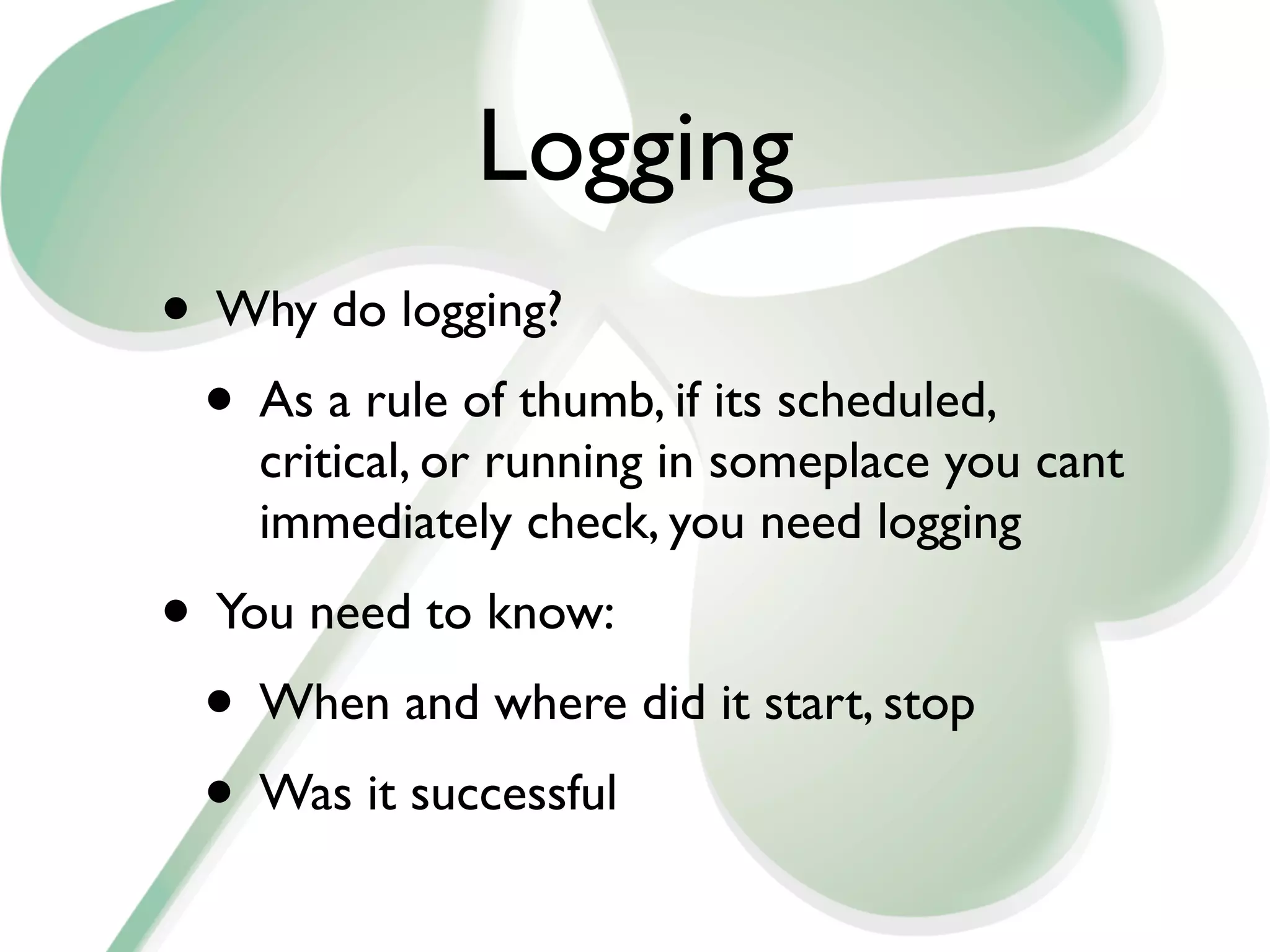 Logging
• Why do logging?
 • As a rule of thumb, if its scheduled,
    critical, or running in someplace you cant
    immediately check, you need logging
• You need to know:
 • When and where did it start, stop
 • Was it successful
 