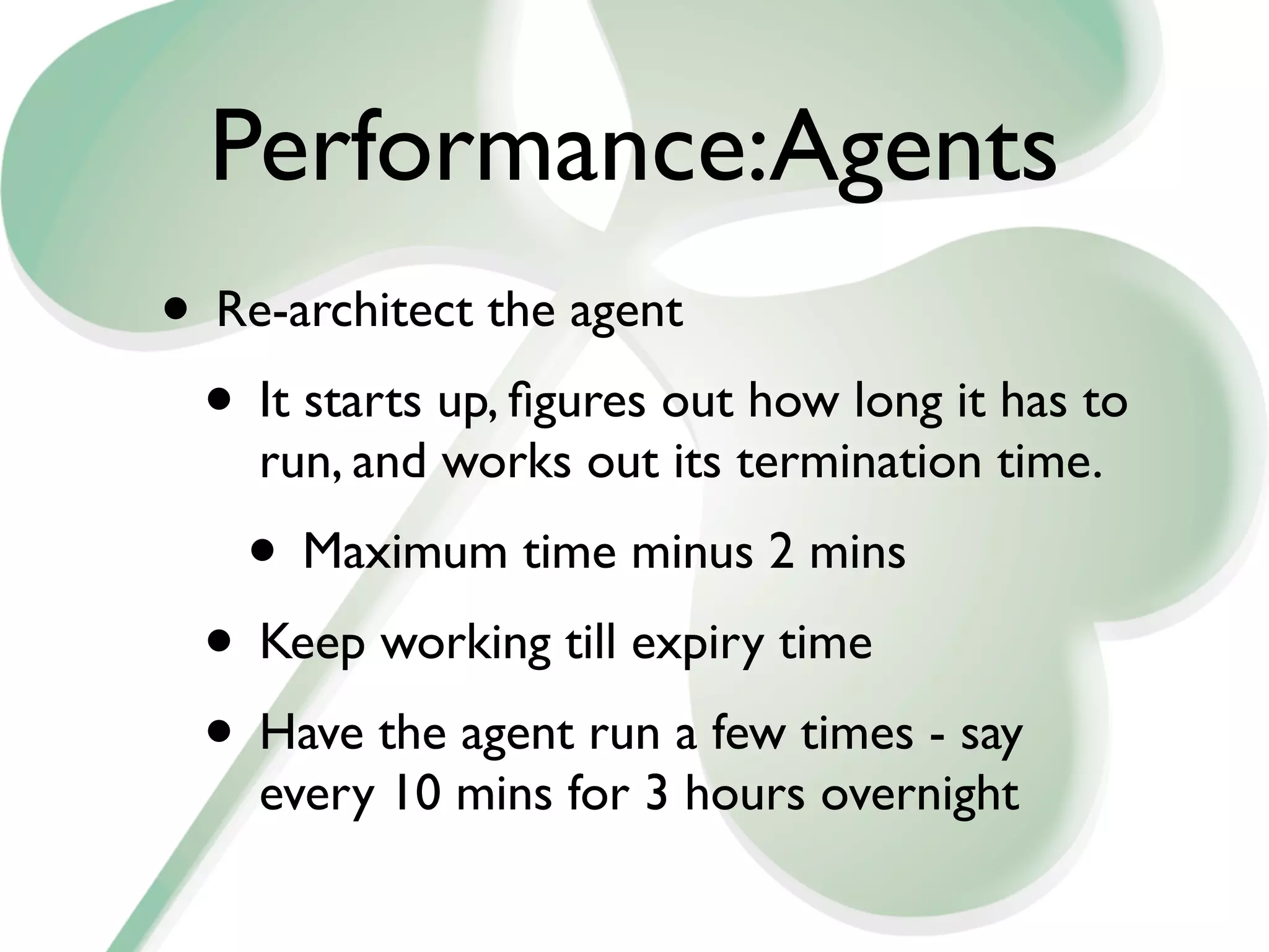 Performance:Agents
• Re-architect the agent
 • It starts up, ﬁgures out how long it has to
    run, and works out its termination time.
    • Maximum time minus 2 mins
  • Keep working till expiry time
  • Have the agent run a few times - say
    every 10 mins for 3 hours overnight
 