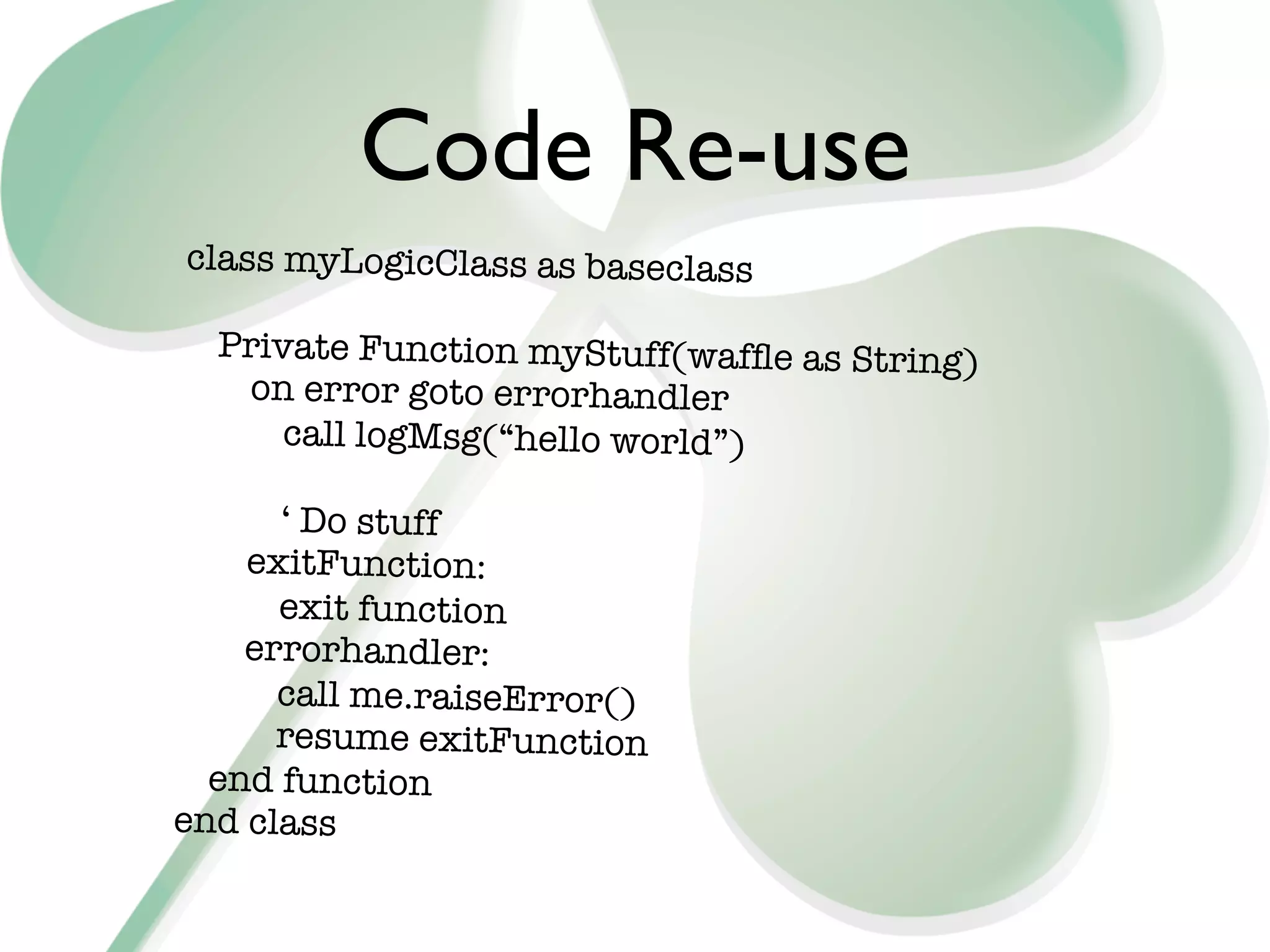 Code Re-use
class myLogicClass as baseclass

  Private Function myStuff(wafﬂe as String)
   on error goto errorhandler
      call logMsg(“hello world”)

      ‘ Do stuff
    exitFunction:
      exit function
    errorhandler:
      call me.raiseError()
      resume exitFunction
  end function
end class
 
