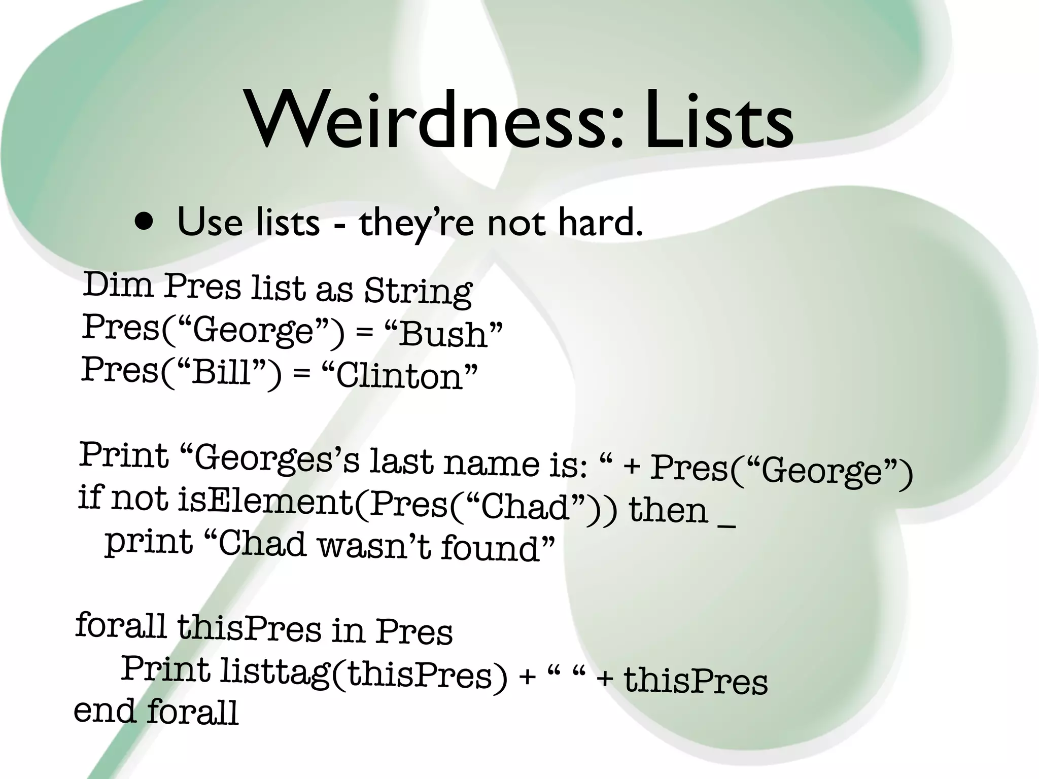 Weirdness: Lists
   • Use lists - they’re not hard.
Dim Pres list as String
Pres(“George”) = “Bush”
Pres(“Bill”) = “Clinton”

Print “Georges’s last name is: “ + Pres(“George”
                                                 )
if not isElement(Pres(“Chad”)) then _
  print “Chad wasn’t found”

forall thisPres in Pres

 Print listtag(thisPres) + “ “ + thisPres
end forall
 