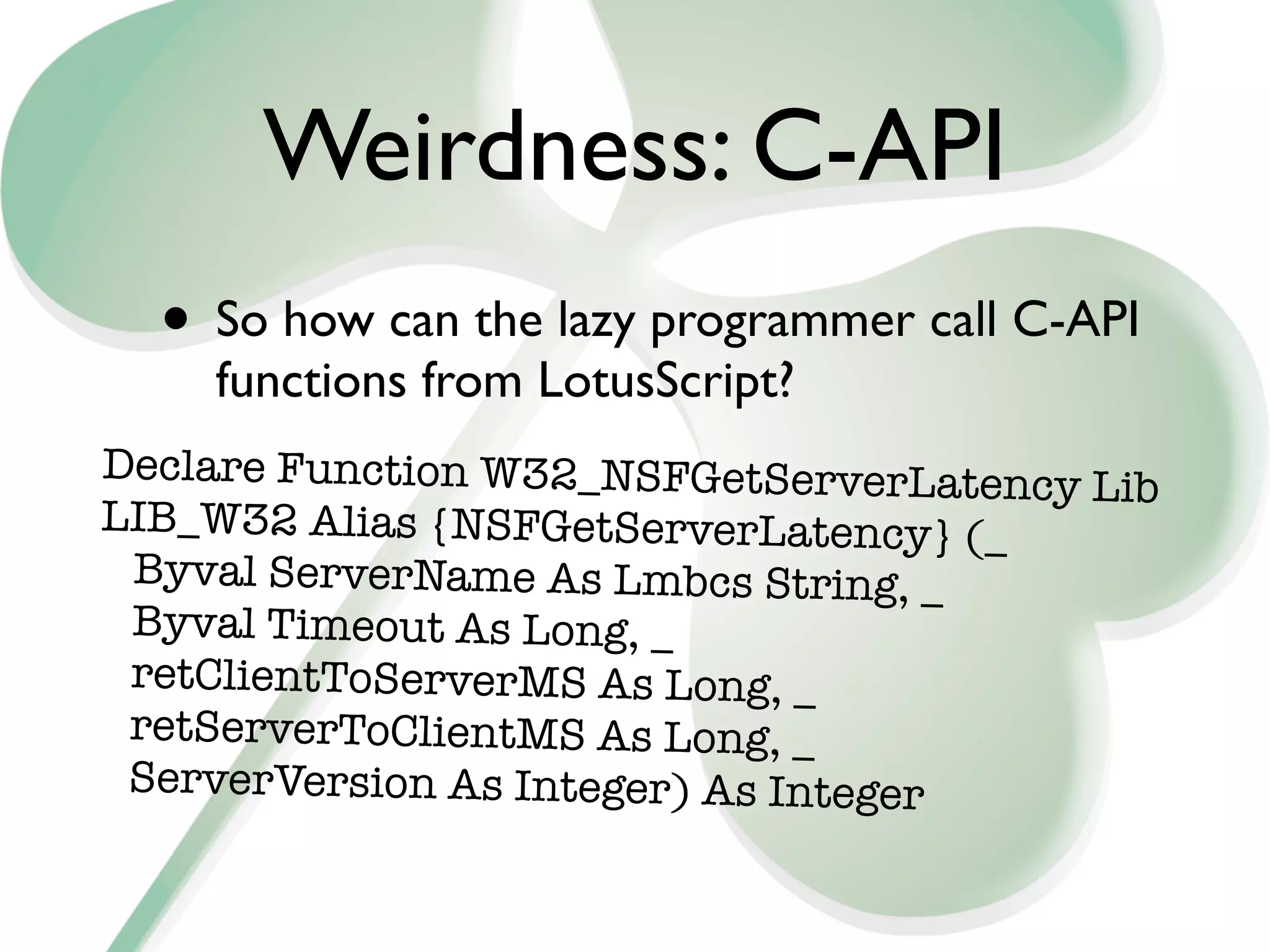 Weirdness: C-API
  • So how can the lazy programmer call C-API
    functions from LotusScript?
Declare Function W32_NSFGetServerLatency
                                         Lib
LIB_W32 Alias {NSFGetServerLatency} (_
 Byval ServerName As Lmbcs String, _
 Byval Timeout As Long, _
 retClientToServerMS As Long, _
 retServerToClientMS As Long, _
 ServerVersion As Integer) As Integer
 