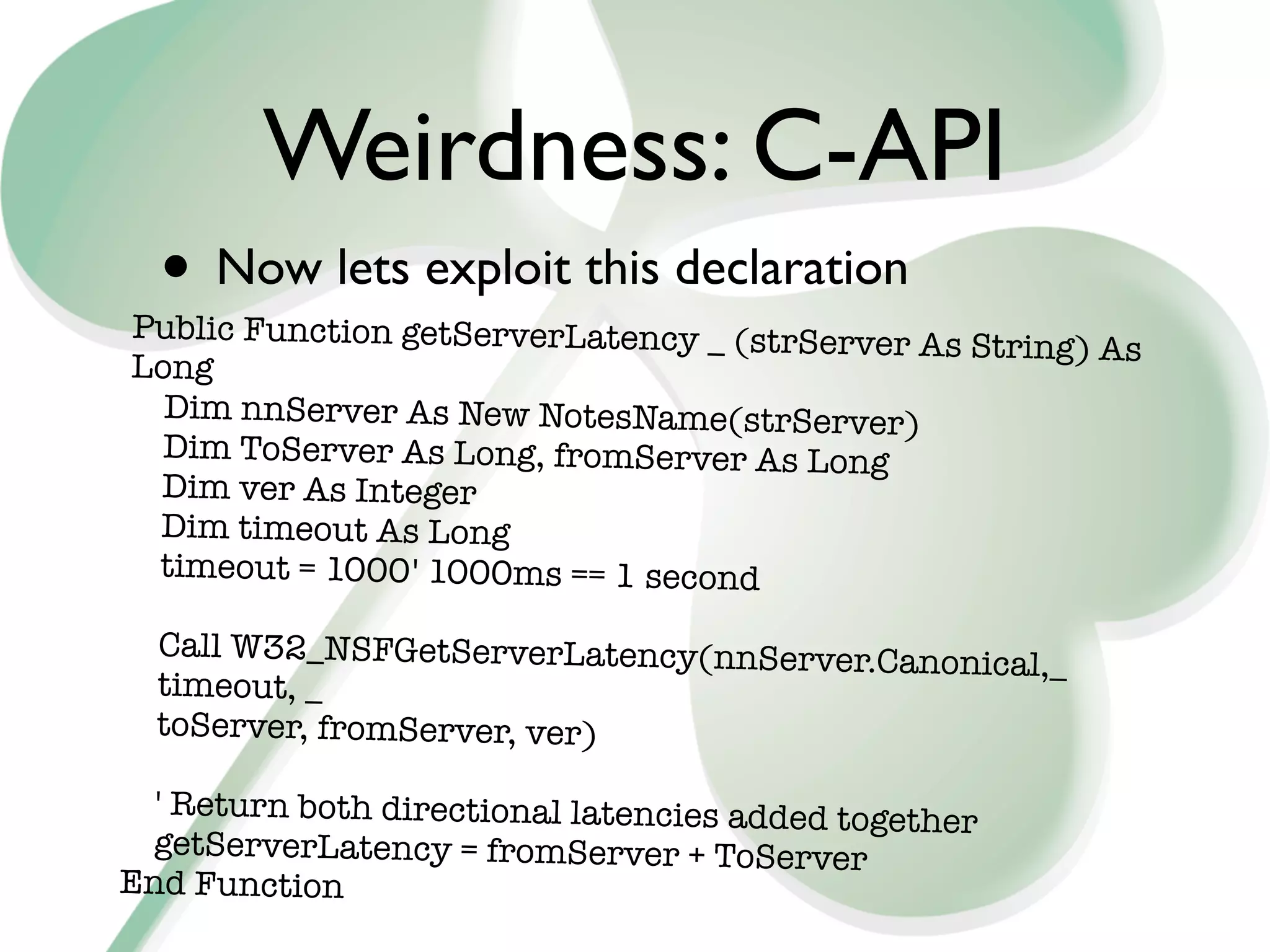 Weirdness: C-API
  • Now lets exploit this declaration
Public Function getServerLatency _ (strServer
                                              As String) As
Long
  Dim nnServer As New NotesName(strServer)
  Dim ToServer As Long, fromServer As Long
 Dim ver As Integer
 Dim timeout As Long
 timeout = 1000	 1000ms == 1 second
                 '

  Call W32_NSFGetServerLatency(nnServer.Can
                                            onical,_
  timeout, _
  toServer, fromServer, ver)

  ' Return both directional latencies added togeth
                                                   er
 getServerLatency = fromServer + ToServer
End Function
 